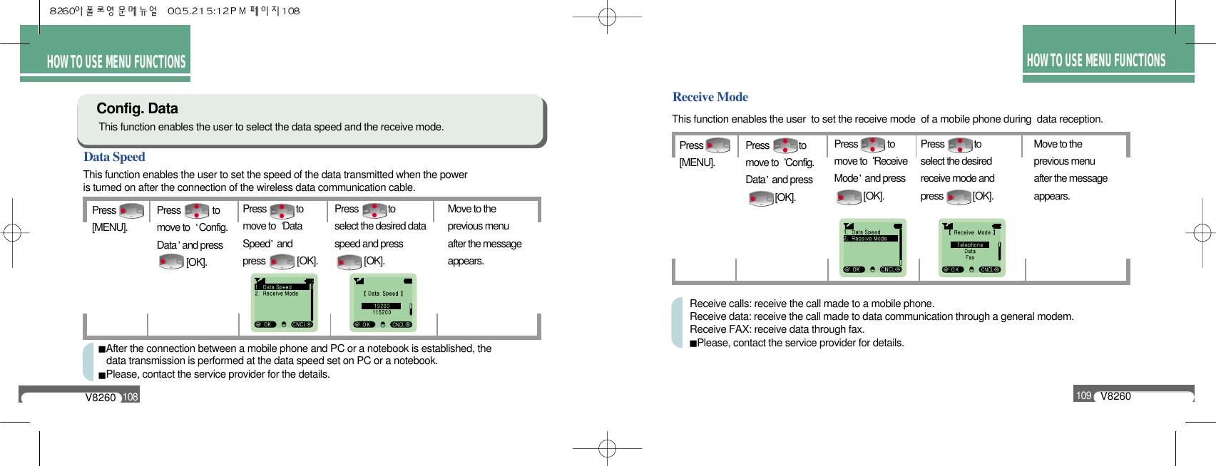 HOW TO USE MENU FUNCTIONSV8260109HOW TO USEMENU FUNCTIONSHOW TO USE MENU FUNCTIONSData SpeedThis function enables the user to set the speed of the data transmitted when the poweris turned on after the connection of the wireless data communication cable.Config. DataThis function enables the user to select the data speed and the receive mode.Press[MENU].Press             to select the desired dataspeed and press       [OK].Press              to move to  Config. Data and press  [OK].Press             to move to  Data Speed and press              [OK].Move to the previous menu after the message appears.After the connection between a mobile phone and PC or a notebook is established, the data transmission is performed at the data speed set on PC or a notebook.Please, contact the service provider for the details.V8260108Receive ModeThis function enables the user  to set the receive mode  of a mobile phone during  data reception.Press[MENU].Press             to select the desiredreceive mode andpress             [OK].Press             to move to  Config. Data and press  [OK].Press             to move to  ReceiveMode and press      [OK].Move to the previous menu after the message appears.Receive calls: receive the call made to a mobile phone.Receive data: receive the call made to data communication through a general modem.Receive FAX: receive data through fax.Please, contact the service provider for details.