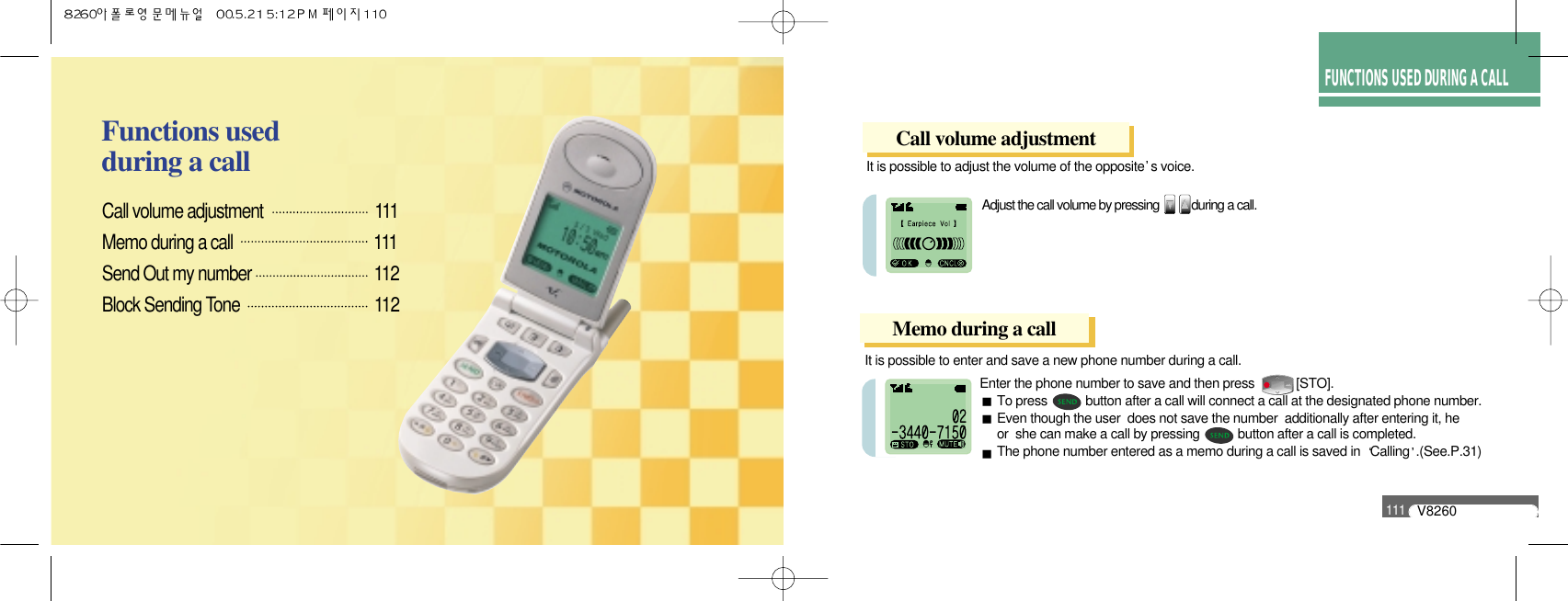 HOW TO USEMENU FUNCTIONSFUNCTIONS USED DURING A CALLV8260111It is possible to adjust the volume of the opposite s voice.Adjust the call volume by pressing           during a call.Call volume adjustment                          111Memo during a call                                    111Send Out my number                             112Block Sending Tone                                112Functions used during a callEnter the phone number to save and then press            [STO].To press           button after a call will connect a call at the designated phone number.Even though the user  does not save the number  additionally after entering it, he  or  she can make a call by pressing           button after a call is completed.The phone number entered as a memo during a call is saved in  Calling .(See.P.31)Call volume adjustmentMemo during a callIt is possible to enter and save a new phone number during a call.