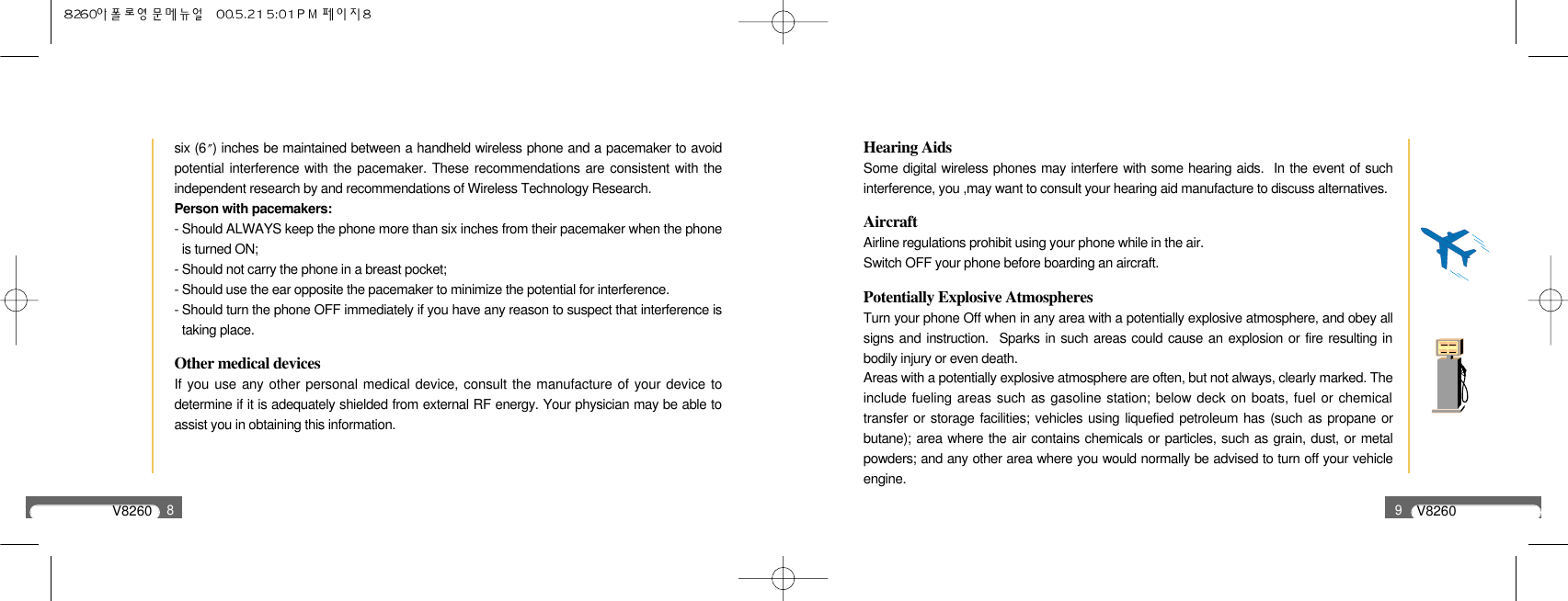 V82608six (6 ) inches be maintained between a handheld wireless phone and a pacemaker to avoidpotential interference with the pacemaker. These recommendations are consistent with theindependent research by and recommendations of Wireless Technology Research.Person with pacemakers:- Should ALWAYS keep the phone more than six inches from their pacemaker when the phoneis turned ON;- Should not carry the phone in a breast pocket;- Should use the ear opposite the pacemaker to minimize the potential for interference.- Should turn the phone OFF immediately if you have any reason to suspect that interference istaking place.Other medical devicesIf you use any other personal medical device, consult the manufacture of your device todetermine if it is adequately shielded from external RF energy. Your physician may be able toassist you in obtaining this information.V82609Hearing AidsSome digital wireless phones may interfere with some hearing aids.  In the event of suchinterference, you ,may want to consult your hearing aid manufacture to discuss alternatives.AircraftAirline regulations prohibit using your phone while in the air.Switch OFF your phone before boarding an aircraft.Potentially Explosive AtmospheresTurn your phone Off when in any area with a potentially explosive atmosphere, and obey allsigns and instruction.  Sparks in such areas could cause an explosion or fire resulting inbodily injury or even death.Areas with a potentially explosive atmosphere are often, but not always, clearly marked. Theinclude fueling areas such as gasoline station; below deck on boats, fuel or chemicaltransfer or storage facilities; vehicles using liquefied petroleum has (such as propane orbutane); area where the air contains chemicals or particles, such as grain, dust, or metalpowders; and any other area where you would normally be advised to turn off your vehicleengine.