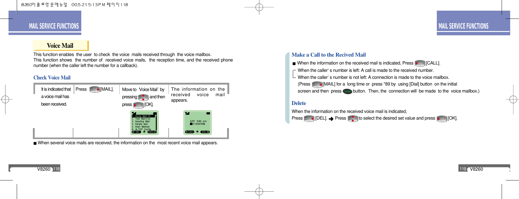 V8260119MAIL SERVICE FUNCTIONSV8260118MAIL SERVICE FUNCTIONSThis function enables  the user  to check  the voice  mails received through  the voice mailbox. This function shows  the number of  received voice mails,  the reception time, and the received phonenumber (when the caller left the number for a callback).Voice MailThe information on thereceived voice mailappears.Press [MAIL].It is indicated thata voice mail hasbeen received.Check Voice MailMove to  Voice Mail bypressing             and thenpress             [OK].When several voice mails are received, the information on the  most recent voice mail appears.When the information on the received mail is indicated, Press           [CALL].When the information on the received voice mail is indicated,Press           [DEL].  Press           to select the desired set value and press           [OK].Make a Call to the Recived MailDeleteWhen the caller s number is left: A call is made to the received number.When the caller s number is not left: A connection is made to the voice mailbox.(Press           [MAIL] for a  long time or  press *89 by  using [Dial] button  on the initial screen and then  press          button.  Then, the  connection will  be made  to the  voice mailbox.)