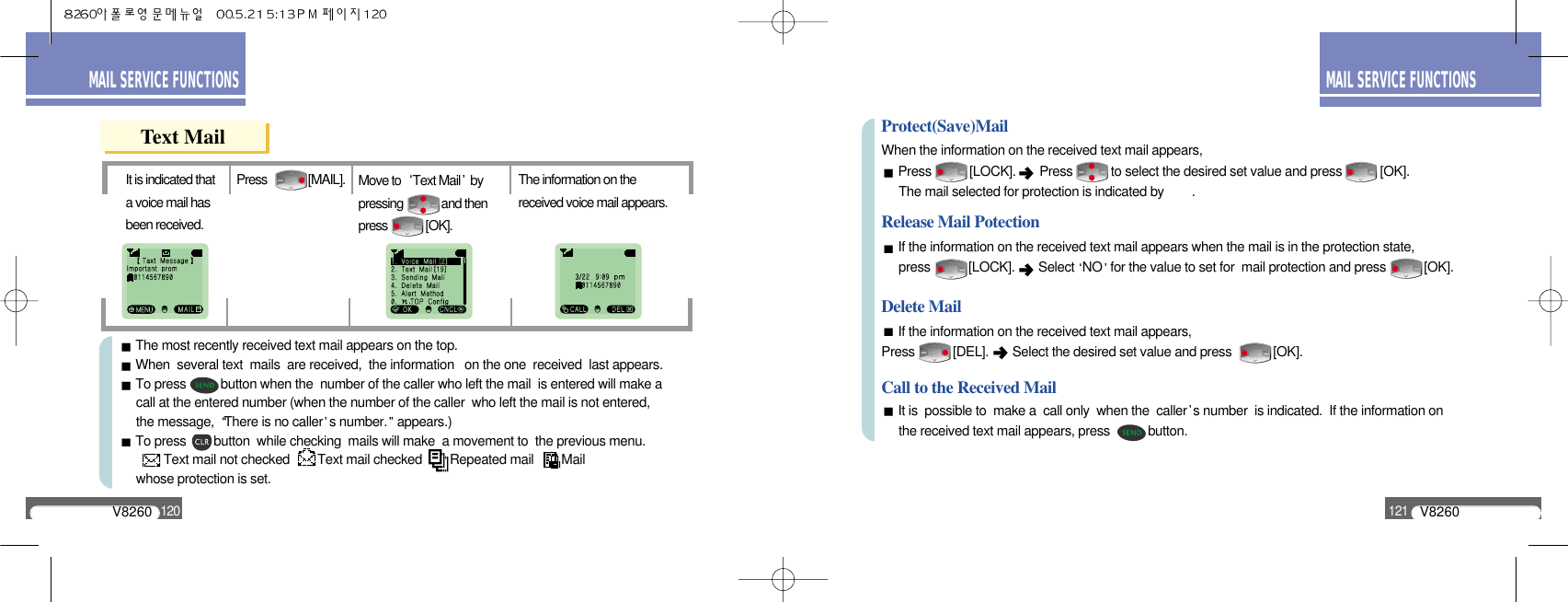 V8260121MAIL SERVICE FUNCTIONSV8260120MAIL SERVICE FUNCTIONSText MailThe information on thereceived voice mail appears.Press              [MAIL].It is indicated thata voice mail hasbeen received.Move to  Text Mail bypressing             and thenpress             [OK].The most recently received text mail appears on the top.When  several text  mails  are received,  the information   on the one  received  last appears.To press          button when the  number of the caller who left the mail  is entered will make acall at the entered number (when the number of the caller  who left the mail is not entered, the message,  There is no caller s number. appears.)To press        button  while checking  mails will make  a movement to  the previous menu.Text mail not checked        Text mail checked        Repeated mail        Mail whose protection is set.When the information on the received text mail appears,Press           [LOCK].  Press           to select the desired set value and press           [OK].The mail selected for protection is indicated by        .If the information on the received text mail appears when the mail is in the protection state, press           [LOCK].  Select NO for the value to set for  mail protection and press           [OK].Protect(Save)MailRelease Mail PotectionIf the information on the received text mail appears,Press           [DEL].  Select the desired set value and press            [OK].Delete MailIt is  possible to  make a  call only  when the  caller s number  is indicated.  If the information on the received text mail appears, press           button.Call to the Received Mail