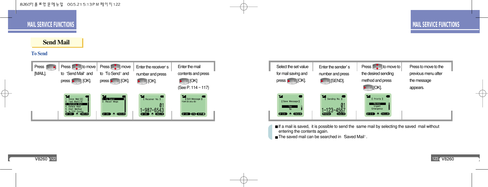 V8260123MAIL SERVICE FUNCTIONSV8260122MAIL SERVICE FUNCTIONSSend MailPress[MAIL].To SendPress             to moveto  Send Mail andpress              [OK].Press             moveto  To Send andpress             [OK].Enter the receiver snumber and press        [OK].Enter the mailcontents and press       [OK] (See P. 114 ~ 117)Select the set valuefor mail saving andpress             [OK].Enter the sender snumber and press[SEND].Press             to move tothe desired sendingmethod and press[OK].Press to move to theprevious menu afterthe messageappears.If a mail is saved,  it is possible to send the  same mail by selecting the saved  mail without entering the contents again.The saved mail can be searched in  Saved Mail .