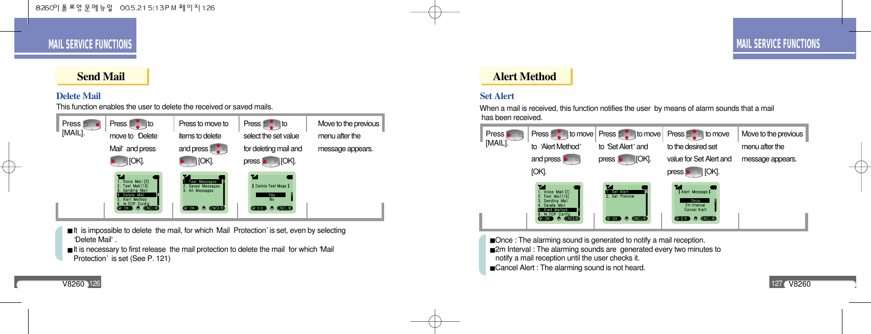 Once : The alarming sound is generated to notify a mail reception.2m Interval : The alarming sounds are  generated every two minutes to notify a mail reception until the user checks it.Cancel Alert : The alarming sound is not heard.V8260127MAIL SERVICE FUNCTIONSV8260126MAIL SERVICE FUNCTIONSSend MailPress[MAIL].Delete MailPress             tomove to  DeleteMail and press[OK].Press to move toitems to delete and press[OK].Press             toselect the set valuefor deleting mail andpress             [OK].Move to the previousmenu after themessage appears.This function enables the user to delete the received or saved mails.It  is impossible to delete  the mail, for which Mail  Protection is set, even by selecting Delete Mail .It is necessary to first release  the mail protection to delete the mail  for which Mail Protection is set (See P. 121)Alert MethodPress[MAIL].Set AlertPress             to moveto  Alert Methodand press[OK].Press             to moveto Set Alert andpress             [OK].Press             to moveto the desired setvalue for Set Alert andpress             [OK].Move to the previousmenu after themessage appears.When a mail is received, this function notifies the user  by means of alarm sounds that a mailhas been received.