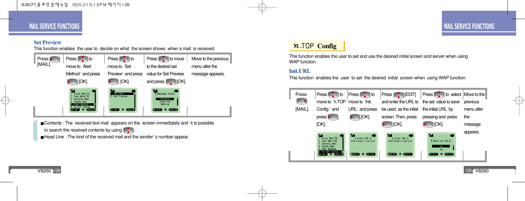 V8260129MAIL SERVICE FUNCTIONSV8260128MAIL SERVICE FUNCTIONSPress[MAIL].Set PreviewPress             tomove to  AlertMethod and press[OK].Press             tomove to  SetPreview and press[OK].Press             to moveto the desired setvalue for Set Previewand press             [OK].Move to the previousmenu after themessage appears.This function enables  the user to  decide on what  the screen shows  when a mail  is received.Contents : The  received text mail  appears on the  screen immediately and  it is possible to search the received contents by using           .Head Line : The kind of the received mail and the sender s number appear.ConfigPress[MAIL].Init.URLPress             tomove to  n.TOPConfig. andpress[OK].Press             tomove to  Init.URL and press[OK].Press             [EDIT]and enter the URL tobe used  as the initialscreen. Then, press[OK].Press             to  selectthe set  value to savethe initial URL  bypressing and  press         [OK].Move to thepreviousmenu afterthemessageappears.This function enables the user to set and use the desired initial screen and server when using WAP function.This function  enables the  user  to set  the desired  initial  screen when  using WAP function.