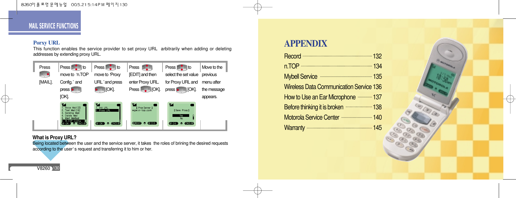 What is Proxy URL?Being located between the user and the service server, it takes  the roles of brining the desired requestsaccording to the user s request and transferring it to him or her.V8260130MAIL SERVICE FUNCTIONSPorxy URLThis function enables the service provider to set proxy URL  arbitrarily when adding or deletingaddresses by extending proxy URL.Press[MAIL].Press             tomove to  n.TOPConfig. andpress[OK].Press             tomove to ProxyURL and press [OK].Press[EDIT] and thenenter Proxy URL.Press             [OK].Press             toselect the set valuefor Proxy URL andpress             [OK].Move to thepreviousmenu afterthe messageappears.APPENDIXRecord                                                        132n.TOP                                                      134Mybell Service                                          135Wireless Data Communication Service 136How to Use an Ear Microphone          137Before thinking it is broken                       138Motorola Service Center                       140Warranty                                                     145                      APPENDIX