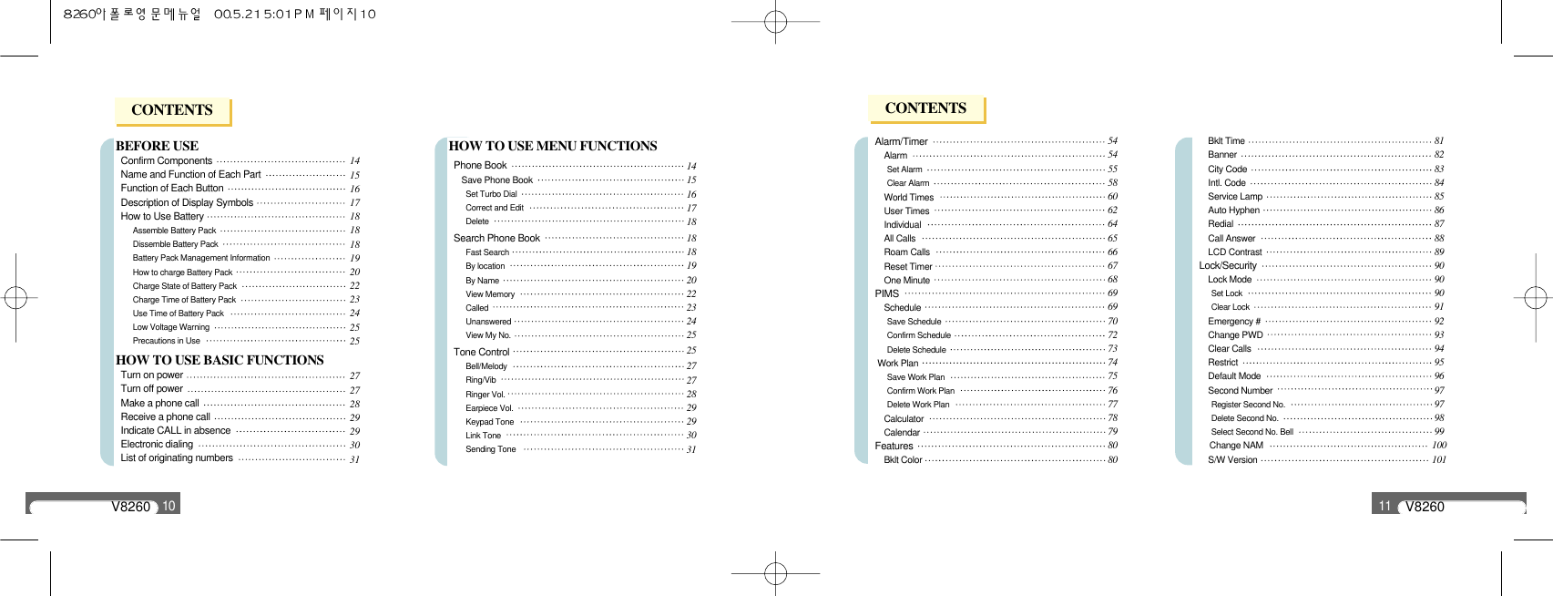 V826010BEFORE USEConfirm Components Name and Function of Each PartFunction of Each ButtonDescription of Display SymbolsHow to Use BatteryAssemble Battery PackDissemble Battery PackBattery Pack Management Information How to charge Battery PackCharge State of Battery PackCharge Time of Battery PackUse Time of Battery PackLow Voltage WarningPrecautions in UseHOW TO USE BASIC FUNCTIONSTurn on powerTurn off powerMake a phone callReceive a phone callIndicate CALL in absenceElectronic dialing List of originating numbersHOW TO USE MENU FUNCTIONSPhone BookSave Phone BookSet Turbo DialCorrect and Edit Delete Search Phone BookFast Search By locationBy Name View MemoryCalledUnansweredView My No.Tone ControlBell/MelodyRing/VibRinger Vol. Earpiece Vol.Keypad ToneLink ToneSending Tone141516171818181920222324252527272829293031141516171818181920222324252527272829293031V826011Alarm/TimerAlarm Set AlarmClear AlarmWorld TimesUser TimesIndividual All Calls  Roam CallsReset TimerOne MinutePIMSSchedule Save ScheduleConfirm ScheduleDelete ScheduleWork PlanSave Work PlanConfirm Work PlanDelete Work PlanCalculatorCalendarFeaturesBklt ColorBklt TimeBannerCity CodeIntl. CodeService LampAuto HyphenRedial Call Answer LCD ContrastLock/SecurityLock ModeSet LockClear LockEmergency #Change PWDClear CallsRestrictDefault ModeSecond NumberRegister Second No. Delete Second No.Select Second No. BellChange NAMS/W Version54545558606264656667686969707273747576777879808081828384858687888990909091929394959697979899100101CONTENTS CONTENTS