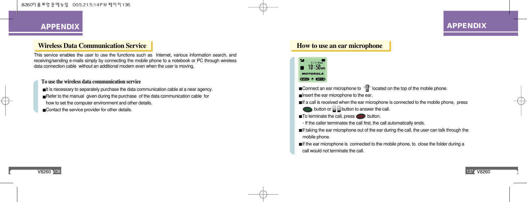 V8260137APPENDIXAPPENDIXV8260136Wireless Data Communication ServiceThis service enables the user to use the functions such as  Internet, various information search, andreceiving/sending e-mails simply by connecting the mobile phone to a notebook or PC through wirelessdata connection cable  without an additional modem even when the user is moving.To use the wireless data communication serviceIt is necessary to separately purchase the data communication cable at a near agency.Refer to the manual  given during the purchase  of the data communication cable  for how to set the computer environment and other details.Contact the service provider for other details.How to use an ear microphoneConnect an ear microphone to  located on the top of the mobile phone.Insert the ear microphone to the ear.If a call is received when the ear microphone is connected to the mobile phone,  press button or         button to answer the call.To terminate the call, press           button.- If the caller terminates the call first, the call automatically ends.If taking the ear microphone out of the ear during the call, the user can talk through the mobile phone.If the ear microphone is  connected to the mobile phone, to  close the folder during a call would not terminate the call.