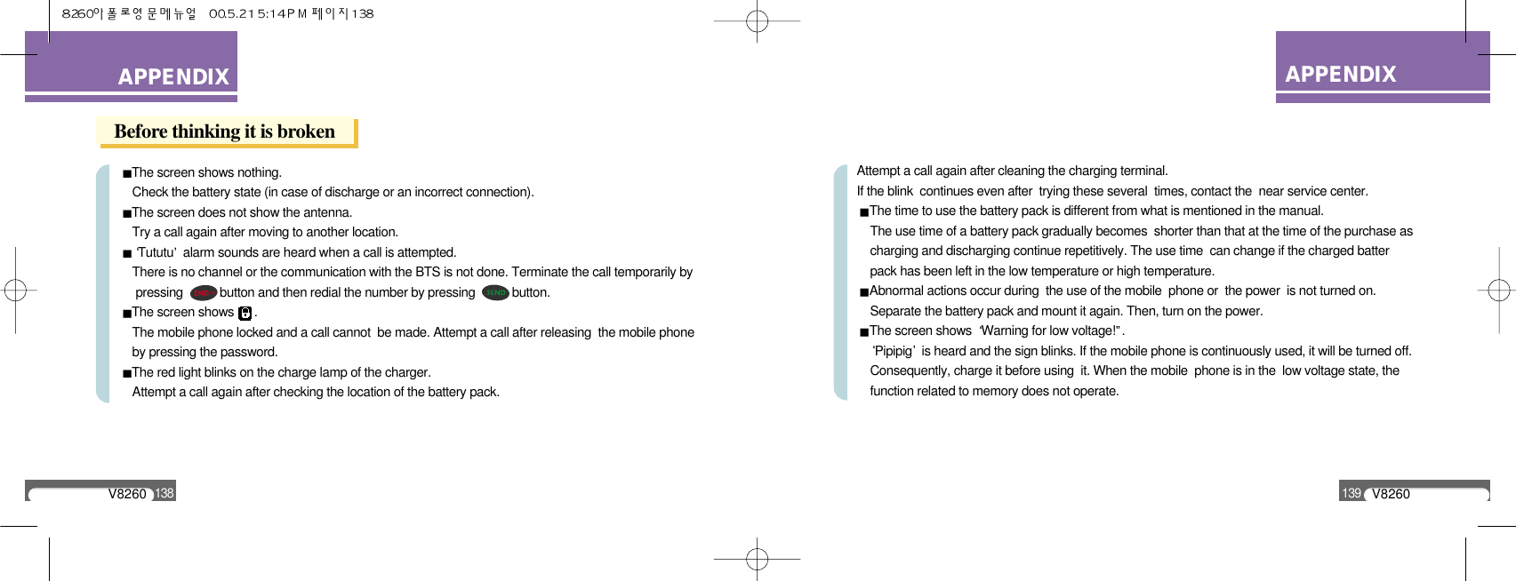 V8260139APPENDIXAPPENDIXV8260138Before thinking it is brokenThe screen shows nothing.Check the battery state (in case of discharge or an incorrect connection).The screen does not show the antenna.Try a call again after moving to another location.Tututu alarm sounds are heard when a call is attempted.There is no channel or the communication with the BTS is not done. Terminate the call temporarily bypressing           button and then redial the number by pressing           button.The screen shows      .The mobile phone locked and a call cannot  be made. Attempt a call after releasing  the mobile phoneby pressing the password.The red light blinks on the charge lamp of the charger.Attempt a call again after checking the location of the battery pack.Attempt a call again after cleaning the charging terminal. If the blink  continues even after  trying these several  times, contact the  near service center.The time to use the battery pack is different from what is mentioned in the manual.The use time of a battery pack gradually becomes  shorter than that at the time of the purchase as charging and discharging continue repetitively. The use time  can change if the charged batter pack has been left in the low temperature or high temperature.Abnormal actions occur during  the use of the mobile  phone or  the power  is not turned on.Separate the battery pack and mount it again. Then, turn on the power.The screen shows  Warning for low voltage! .Pipipig is heard and the sign blinks. If the mobile phone is continuously used, it will be turned off. Consequently, charge it before using  it. When the mobile  phone is in the  low voltage state, the   function related to memory does not operate.