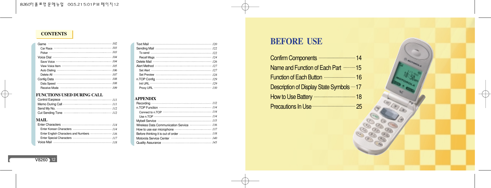 V826012GameCar RacePoker Voice DialSave VoiceView Voice ItemAuto DialingDelete AllConfig DataData SpeedReceive ModeFUNCTIONS USED DURING CALLControl EarpieceMemo During Call Send My No.Cut Sending ToneMAILEnter CharactersEnter Korean CharactersEnter English Characters and NumbersEnter Special CharactersVoice MailText MailSending MailTo sendRecall MsgsDelete MailAlert MethodSet AlertSet Previewn.TOP ConfigInit URLProxy URLAPPENDIXRecording n.TOP FunctionConnect to n.TOPUse n.TOPMybell ServiceWireless Data Communication ServiceHow to use ear microphoneBefore thinking it is out of orderMotorola Service CenterQuality Assurance102103103104104105106107108108109111111112112114114116117118120122122124126127127128129129130132134134134135136137138140145Confirm Components                                14 Name and Function of Each Part            15Function of Each Button                          16Description of Display State Symbols     17How to Use Battery                                18Precautions In Use                                25BEFORE  USECONTENTS