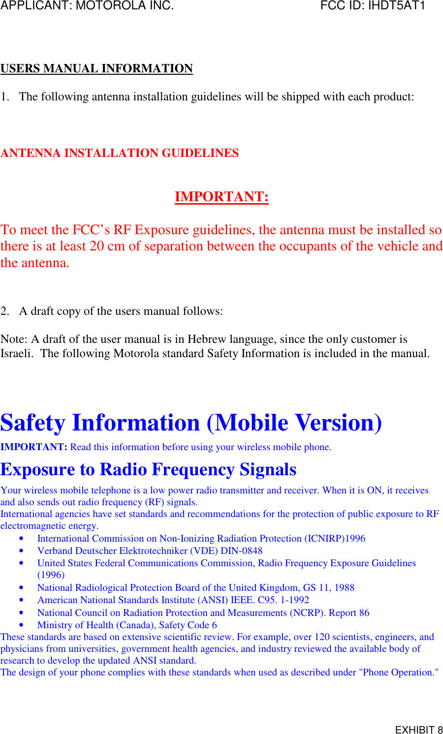 APPLICANT: MOTOROLA INC. FCC ID: IHDT5AT1EXHIBIT 8USERS MANUAL INFORMATION1. The following antenna installation guidelines will be shipped with each product:ANTENNA INSTALLATION GUIDELINESIMPORTANT:To meet the FCC’s RF Exposure guidelines, the antenna must be installed sothere is at least 20 cm of separation between the occupants of the vehicle andthe antenna.2. A draft copy of the users manual follows:Note: A draft of the user manual is in Hebrew language, since the only customer isIsraeli.  The following Motorola standard Safety Information is included in the manual.Safety Information (Mobile Version)IMPORTANT: Read this information before using your wireless mobile phone.Exposure to Radio Frequency SignalsYour wireless mobile telephone is a low power radio transmitter and receiver. When it is ON, it receivesand also sends out radio frequency (RF) signals.International agencies have set standards and recommendations for the protection of public exposure to RFelectromagnetic energy.• International Commission on Non-Ionizing Radiation Protection (ICNIRP)1996• Verband Deutscher Elektrotechniker (VDE) DIN-0848• United States Federal Communications Commission, Radio Frequency Exposure Guidelines(1996)• National Radiological Protection Board of the United Kingdom, GS 11, 1988• American National Standards Institute (ANSI) IEEE. C95. 1-1992• National Council on Radiation Protection and Measurements (NCRP). Report 86• Ministry of Health (Canada), Safety Code 6These standards are based on extensive scientific review. For example, over 120 scientists, engineers, andphysicians from universities, government health agencies, and industry reviewed the available body ofresearch to develop the updated ANSI standard.The design of your phone complies with these standards when used as described under &quot;Phone Operation.&quot;