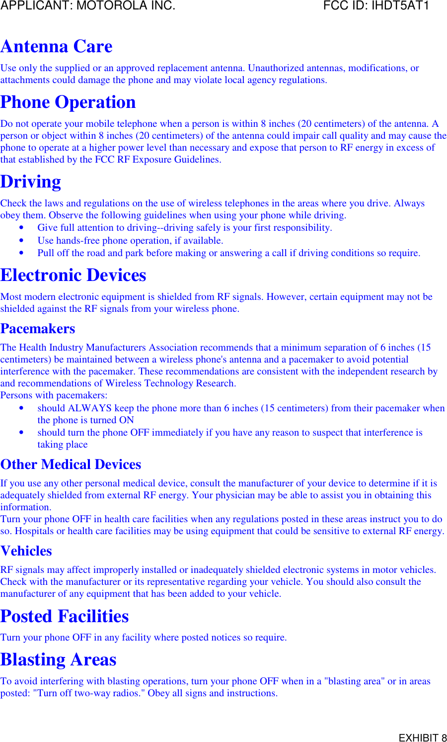 APPLICANT: MOTOROLA INC. FCC ID: IHDT5AT1EXHIBIT 8Antenna CareUse only the supplied or an approved replacement antenna. Unauthorized antennas, modifications, orattachments could damage the phone and may violate local agency regulations.Phone OperationDo not operate your mobile telephone when a person is within 8 inches (20 centimeters) of the antenna. Aperson or object within 8 inches (20 centimeters) of the antenna could impair call quality and may cause thephone to operate at a higher power level than necessary and expose that person to RF energy in excess ofthat established by the FCC RF Exposure Guidelines.DrivingCheck the laws and regulations on the use of wireless telephones in the areas where you drive. Alwaysobey them. Observe the following guidelines when using your phone while driving.• Give full attention to driving--driving safely is your first responsibility.• Use hands-free phone operation, if available.• Pull off the road and park before making or answering a call if driving conditions so require.Electronic DevicesMost modern electronic equipment is shielded from RF signals. However, certain equipment may not beshielded against the RF signals from your wireless phone.PacemakersThe Health Industry Manufacturers Association recommends that a minimum separation of 6 inches (15centimeters) be maintained between a wireless phone&apos;s antenna and a pacemaker to avoid potentialinterference with the pacemaker. These recommendations are consistent with the independent research byand recommendations of Wireless Technology Research.Persons with pacemakers:• should ALWAYS keep the phone more than 6 inches (15 centimeters) from their pacemaker whenthe phone is turned ON• should turn the phone OFF immediately if you have any reason to suspect that interference istaking placeOther Medical DevicesIf you use any other personal medical device, consult the manufacturer of your device to determine if it isadequately shielded from external RF energy. Your physician may be able to assist you in obtaining thisinformation.Turn your phone OFF in health care facilities when any regulations posted in these areas instruct you to doso. Hospitals or health care facilities may be using equipment that could be sensitive to external RF energy.VehiclesRF signals may affect improperly installed or inadequately shielded electronic systems in motor vehicles.Check with the manufacturer or its representative regarding your vehicle. You should also consult themanufacturer of any equipment that has been added to your vehicle.Posted FacilitiesTurn your phone OFF in any facility where posted notices so require.Blasting AreasTo avoid interfering with blasting operations, turn your phone OFF when in a &quot;blasting area&quot; or in areasposted: &quot;Turn off two-way radios.&quot; Obey all signs and instructions.