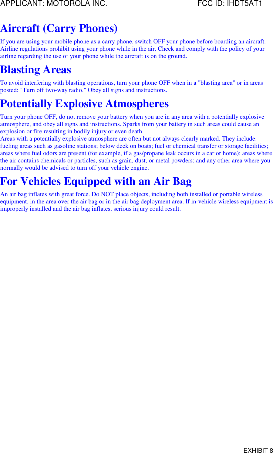APPLICANT: MOTOROLA INC. FCC ID: IHDT5AT1EXHIBIT 8Aircraft (Carry Phones)If you are using your mobile phone as a carry phone, switch OFF your phone before boarding an aircraft.Airline regulations prohibit using your phone while in the air. Check and comply with the policy of yourairline regarding the use of your phone while the aircraft is on the ground.Blasting AreasTo avoid interfering with blasting operations, turn your phone OFF when in a &quot;blasting area&quot; or in areasposted: &quot;Turn off two-way radio.&quot; Obey all signs and instructions.Potentially Explosive AtmospheresTurn your phone OFF, do not remove your battery when you are in any area with a potentially explosiveatmosphere, and obey all signs and instructions. Sparks from your battery in such areas could cause anexplosion or fire resulting in bodily injury or even death.Areas with a potentially explosive atmosphere are often but not always clearly marked. They include:fueling areas such as gasoline stations; below deck on boats; fuel or chemical transfer or storage facilities;areas where fuel odors are present (for example, if a gas/propane leak occurs in a car or home); areas wherethe air contains chemicals or particles, such as grain, dust, or metal powders; and any other area where younormally would be advised to turn off your vehicle engine.For Vehicles Equipped with an Air BagAn air bag inflates with great force. Do NOT place objects, including both installed or portable wirelessequipment, in the area over the air bag or in the air bag deployment area. If in-vehicle wireless equipment isimproperly installed and the air bag inflates, serious injury could result.