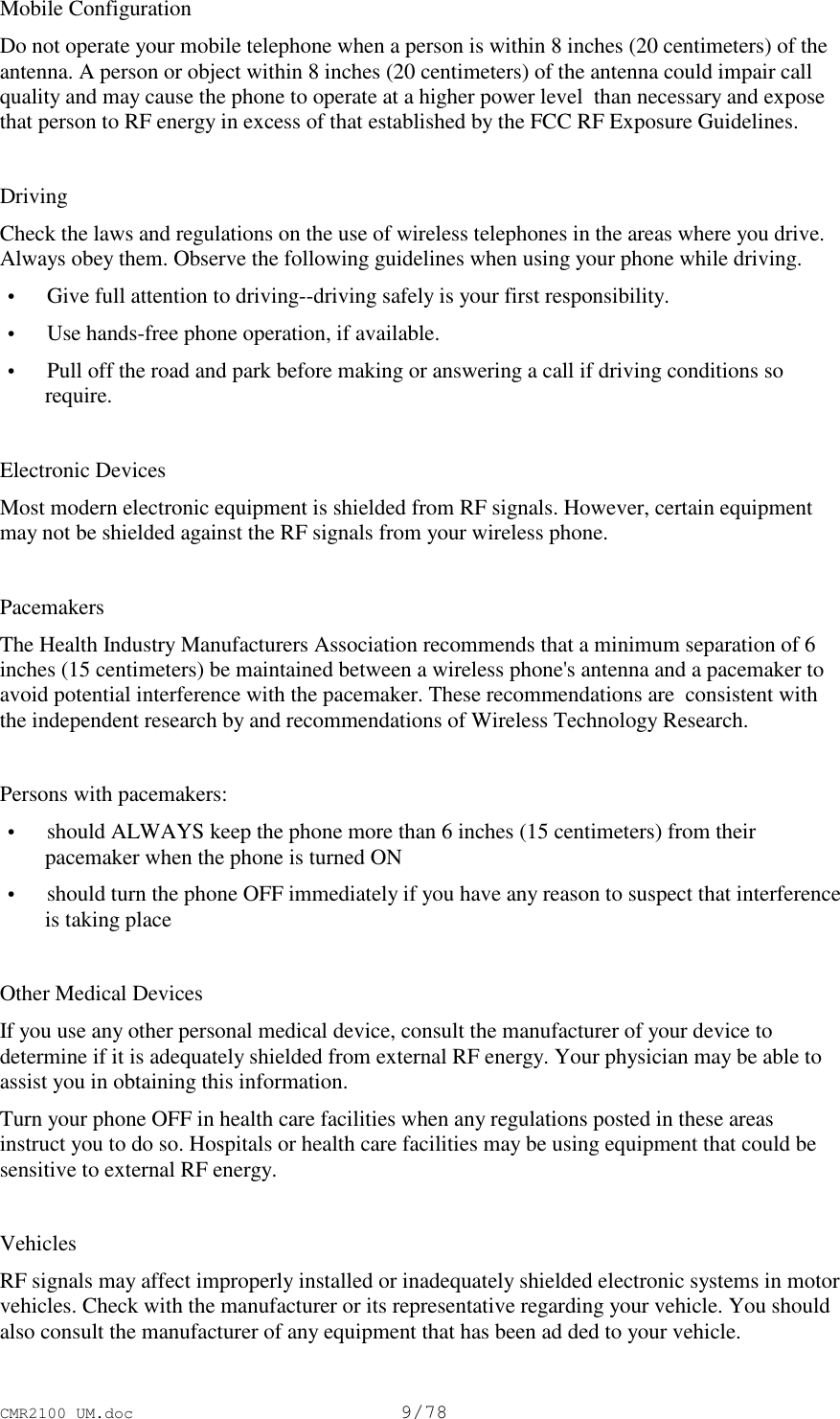 CMR2100 UM.doc9/78Mobile ConfigurationDo not operate your mobile telephone when a person is within 8 inches (20 centimeters) of theantenna. A person or object within 8 inches (20 centimeters) of the antenna could impair callquality and may cause the phone to operate at a higher power level  than necessary and exposethat person to RF energy in excess of that established by the FCC RF Exposure Guidelines.DrivingCheck the laws and regulations on the use of wireless telephones in the areas where you drive.Always obey them. Observe the following guidelines when using your phone while driving. • Give full attention to driving--driving safely is your first responsibility. • Use hands-free phone operation, if available. • Pull off the road and park before making or answering a call if driving conditions sorequire.Electronic DevicesMost modern electronic equipment is shielded from RF signals. However, certain equipmentmay not be shielded against the RF signals from your wireless phone.PacemakersThe Health Industry Manufacturers Association recommends that a minimum separation of 6inches (15 centimeters) be maintained between a wireless phone&apos;s antenna and a pacemaker toavoid potential interference with the pacemaker. These recommendations are  consistent withthe independent research by and recommendations of Wireless Technology Research.Persons with pacemakers: • should ALWAYS keep the phone more than 6 inches (15 centimeters) from theirpacemaker when the phone is turned ON • should turn the phone OFF immediately if you have any reason to suspect that interferenceis taking placeOther Medical DevicesIf you use any other personal medical device, consult the manufacturer of your device todetermine if it is adequately shielded from external RF energy. Your physician may be able toassist you in obtaining this information.Turn your phone OFF in health care facilities when any regulations posted in these areasinstruct you to do so. Hospitals or health care facilities may be using equipment that could besensitive to external RF energy.VehiclesRF signals may affect improperly installed or inadequately shielded electronic systems in motorvehicles. Check with the manufacturer or its representative regarding your vehicle. You shouldalso consult the manufacturer of any equipment that has been ad ded to your vehicle.