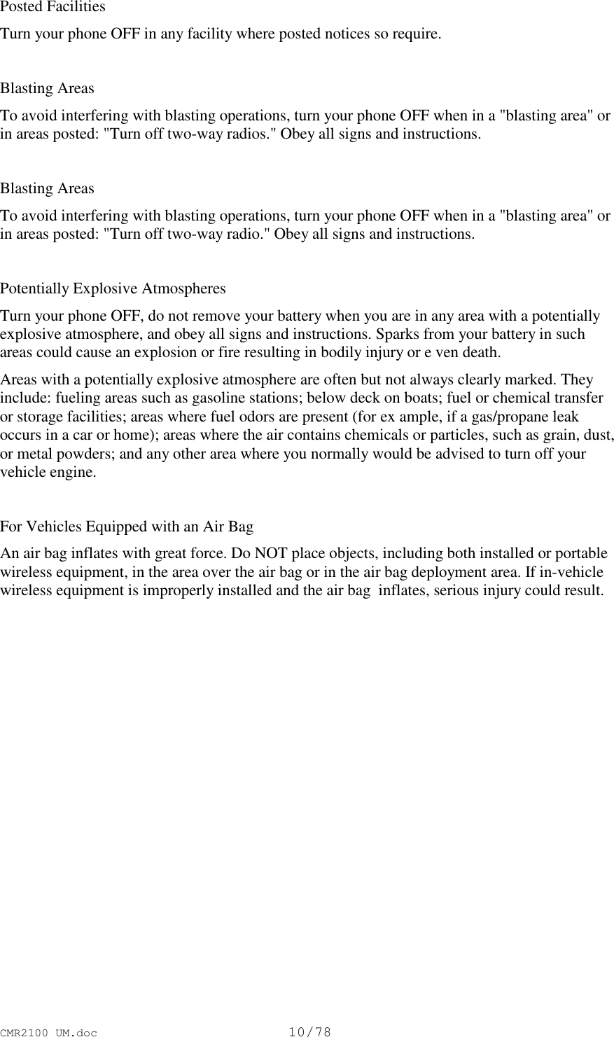 CMR2100 UM.doc10/78Posted FacilitiesTurn your phone OFF in any facility where posted notices so require.Blasting AreasTo avoid interfering with blasting operations, turn your phone OFF when in a &quot;blasting area&quot; orin areas posted: &quot;Turn off two-way radios.&quot; Obey all signs and instructions.Blasting AreasTo avoid interfering with blasting operations, turn your phone OFF when in a &quot;blasting area&quot; orin areas posted: &quot;Turn off two-way radio.&quot; Obey all signs and instructions.Potentially Explosive AtmospheresTurn your phone OFF, do not remove your battery when you are in any area with a potentiallyexplosive atmosphere, and obey all signs and instructions. Sparks from your battery in suchareas could cause an explosion or fire resulting in bodily injury or e ven death.Areas with a potentially explosive atmosphere are often but not always clearly marked. Theyinclude: fueling areas such as gasoline stations; below deck on boats; fuel or chemical transferor storage facilities; areas where fuel odors are present (for ex ample, if a gas/propane leakoccurs in a car or home); areas where the air contains chemicals or particles, such as grain, dust,or metal powders; and any other area where you normally would be advised to turn off yourvehicle engine.For Vehicles Equipped with an Air BagAn air bag inflates with great force. Do NOT place objects, including both installed or portablewireless equipment, in the area over the air bag or in the air bag deployment area. If in-vehiclewireless equipment is improperly installed and the air bag  inflates, serious injury could result.