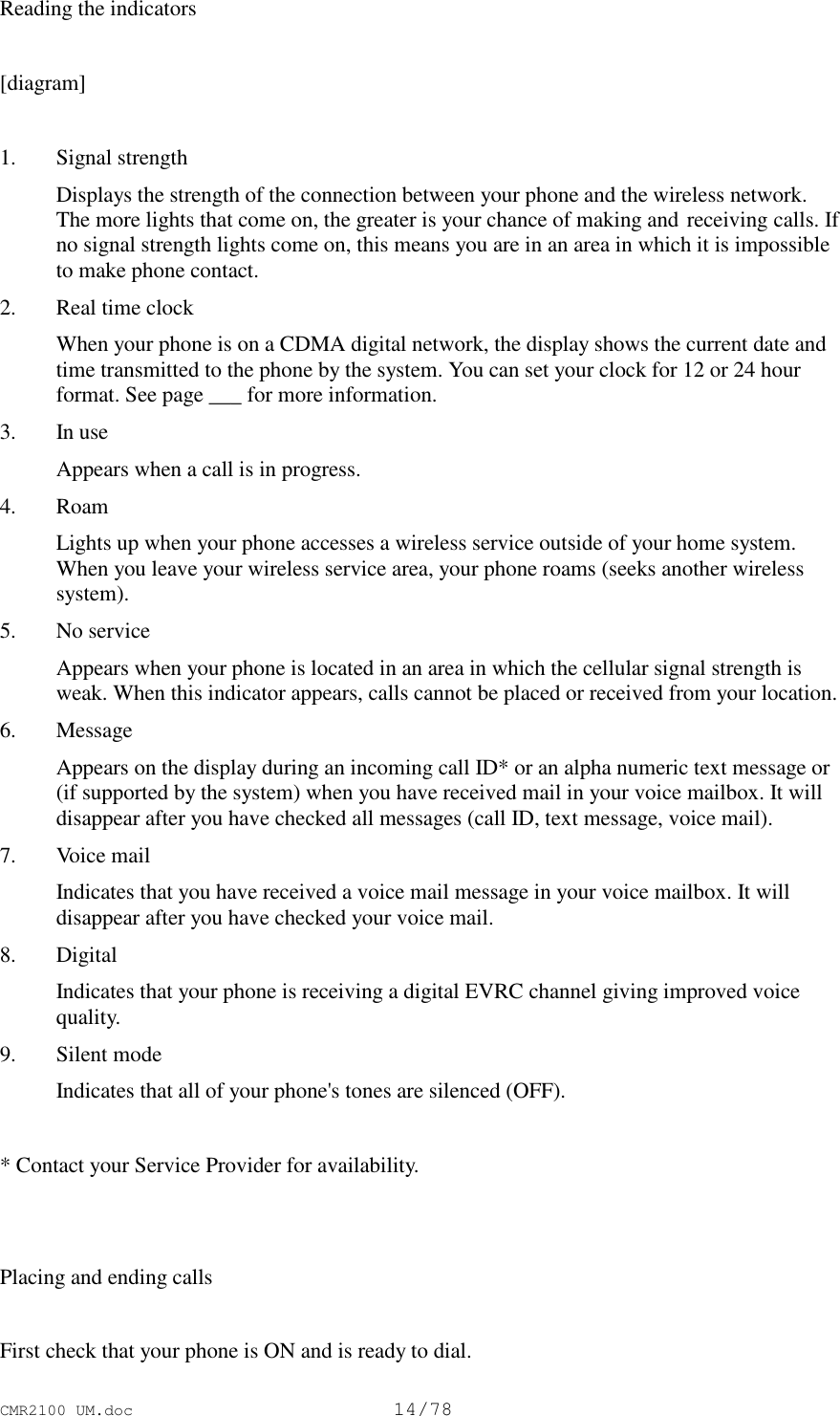 CMR2100 UM.doc14/78Reading the indicators[diagram]1. Signal strength Displays the strength of the connection between your phone and the wireless network.The more lights that come on, the greater is your chance of making and receiving calls. Ifno signal strength lights come on, this means you are in an area in which it is impossibleto make phone contact.2. Real time clock When your phone is on a CDMA digital network, the display shows the current date andtime transmitted to the phone by the system. You can set your clock for 12 or 24 hourformat. See page ___ for more information.3. In use Appears when a call is in progress.4. Roam Lights up when your phone accesses a wireless service outside of your home system.When you leave your wireless service area, your phone roams (seeks another wirelesssystem).5. No service Appears when your phone is located in an area in which the cellular signal strength isweak. When this indicator appears, calls cannot be placed or received from your location.6. Message Appears on the display during an incoming call ID* or an alpha numeric text message or(if supported by the system) when you have received mail in your voice mailbox. It willdisappear after you have checked all messages (call ID, text message, voice mail).7. Voice mail Indicates that you have received a voice mail message in your voice mailbox. It willdisappear after you have checked your voice mail.8. Digital Indicates that your phone is receiving a digital EVRC channel giving improved voicequality.9. Silent mode Indicates that all of your phone&apos;s tones are silenced (OFF). * Contact your Service Provider for availability.Placing and ending callsFirst check that your phone is ON and is ready to dial.