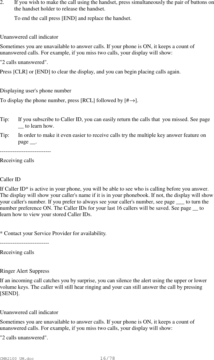 CMR2100 UM.doc16/78 2. If you wish to make the call using the handset, press simultaneously the pair of buttons onthe handset holder to release the handset. To end the call press [END] and replace the handset. Unanswered call indicatorSometimes you are unavailable to answer calls. If your phone is ON, it keeps a count ofunanswered calls. For example, if you miss two calls, your display will show:&quot;2 calls unanswered&quot;.Press [CLR] or [END] to clear the display, and you can begin placing calls again.Displaying user&apos;s phone numberTo display the phone number, press [RCL] followed by [#→].Tip:   If you subscribe to Caller ID, you can easily return the calls that  you missed. See page__ to learn how.Tip:   In order to make it even easier to receive calls try the multiple key answer feature onpage __.----------------------------Receiving callsCaller IDIf Caller ID* is active in your phone, you will be able to see who is calling before you answer.The display will show your caller&apos;s name if it is in your phonebook. If not, the display will showyour caller&apos;s number. If you prefer to always see your caller&apos;s number, see page ___ to turn thenumber preference ON. The Caller IDs for your last 16 callers will be saved. See page __ tolearn how to view your stored Caller IDs.* Contact your Service Provider for availability.---------------------------Receiving callsRinger Alert SuppressIf an incoming call catches you by surprise, you can silence the alert using the upper or lowervolume keys. The caller will still hear ringing and your can still answer the call by pressing[SEND].Unanswered call indicatorSometimes you are unavailable to answer calls. If your phone is ON, it keeps a count ofunanswered calls. For example, if you miss two calls, your display will show:&quot;2 calls unanswered&quot;.