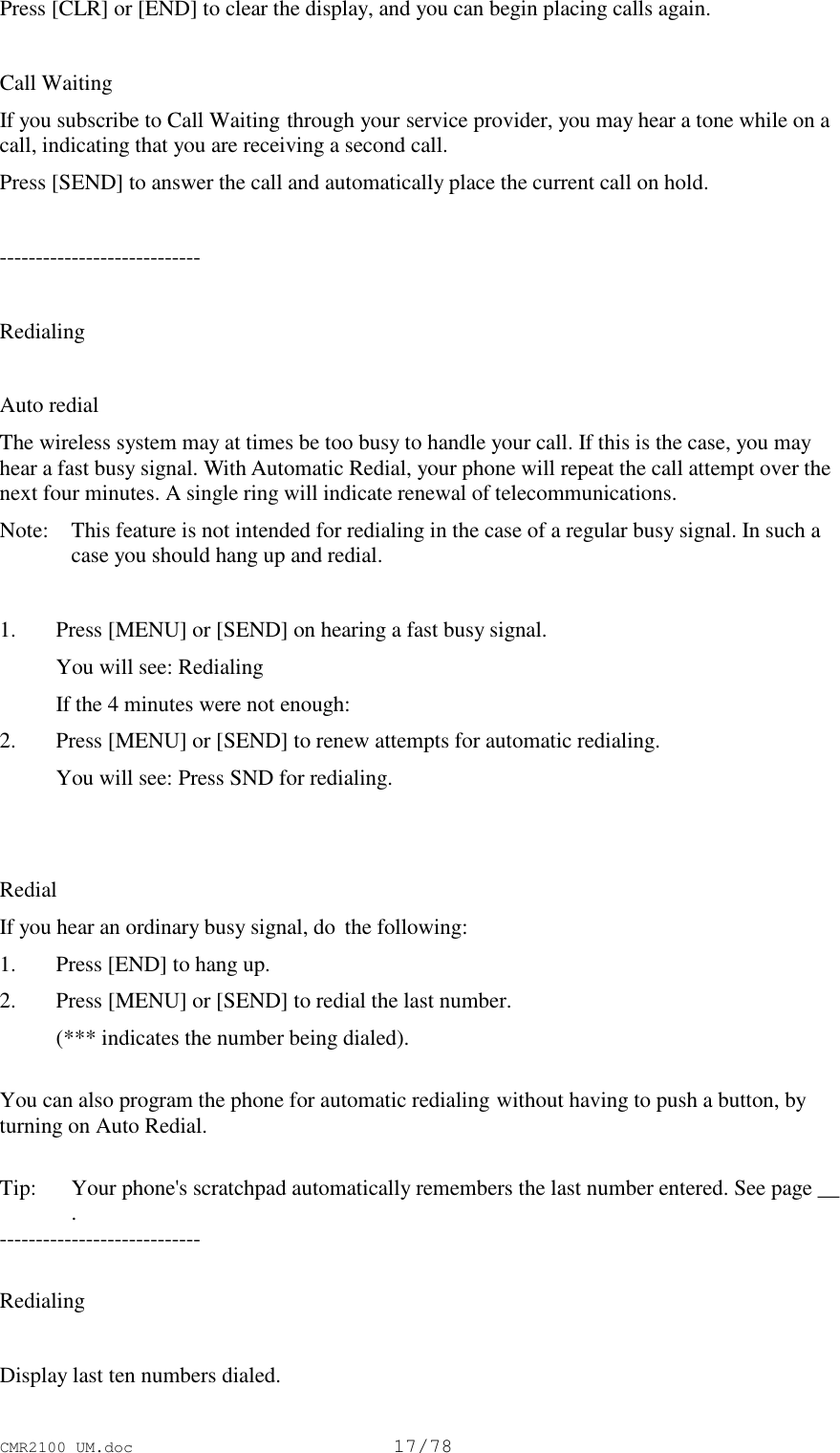 CMR2100 UM.doc17/78Press [CLR] or [END] to clear the display, and you can begin placing calls again.Call WaitingIf you subscribe to Call Waiting through your service provider, you may hear a tone while on acall, indicating that you are receiving a second call.Press [SEND] to answer the call and automatically place the current call on hold.----------------------------RedialingAuto redialThe wireless system may at times be too busy to handle your call. If this is the case, you mayhear a fast busy signal. With Automatic Redial, your phone will repeat the call attempt over thenext four minutes. A single ring will indicate renewal of telecommunications.Note:  This feature is not intended for redialing in the case of a regular busy signal. In such acase you should hang up and redial.1. Press [MENU] or [SEND] on hearing a fast busy signal. You will see: Redialing If the 4 minutes were not enough:2. Press [MENU] or [SEND] to renew attempts for automatic redialing. You will see: Press SND for redialing.RedialIf you hear an ordinary busy signal, do  the following:1. Press [END] to hang up.2. Press [MENU] or [SEND] to redial the last number. (*** indicates the number being dialed).You can also program the phone for automatic redialing without having to push a button, byturning on Auto Redial.Tip:  Your phone&apos;s scratchpad automatically remembers the last number entered. See page __.----------------------------RedialingDisplay last ten numbers dialed.