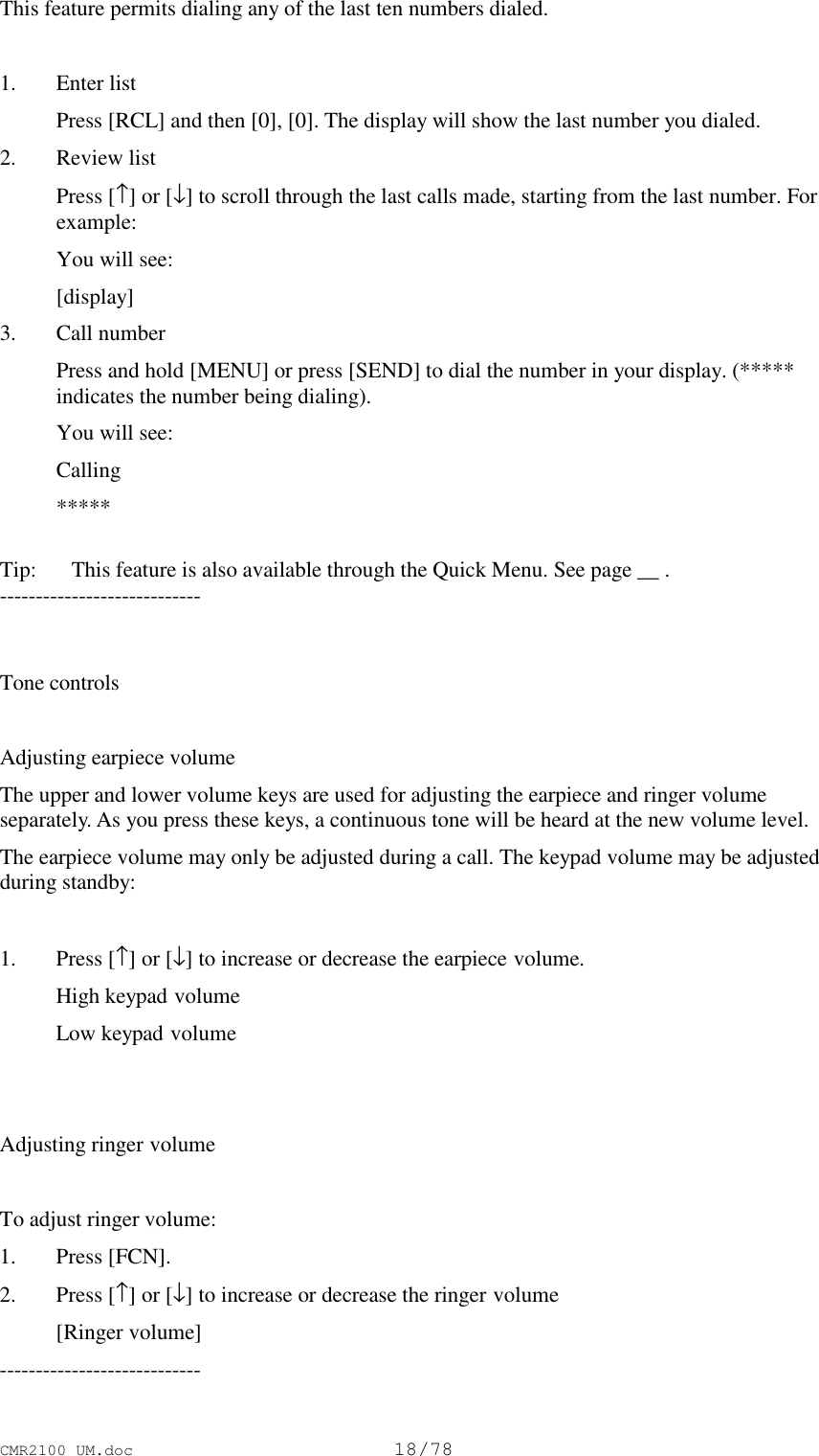 CMR2100 UM.doc18/78This feature permits dialing any of the last ten numbers dialed.1. Enter list Press [RCL] and then [0], [0]. The display will show the last number you dialed.2. Review list Press [↑] or [↓] to scroll through the last calls made, starting from the last number. Forexample: You will see: [display]3. Call number Press and hold [MENU] or press [SEND] to dial the number in your display. (*****indicates the number being dialing). You will see: Calling *****Tip:   This feature is also available through the Quick Menu. See page __ .----------------------------Tone controlsAdjusting earpiece volumeThe upper and lower volume keys are used for adjusting the earpiece and ringer volumeseparately. As you press these keys, a continuous tone will be heard at the new volume level.The earpiece volume may only be adjusted during a call. The keypad volume may be adjustedduring standby:1. Press [↑] or [↓] to increase or decrease the earpiece volume. High keypad volume Low keypad volumeAdjusting ringer volumeTo adjust ringer volume:1. Press [FCN].2. Press [↑] or [↓] to increase or decrease the ringer volume [Ringer volume]----------------------------