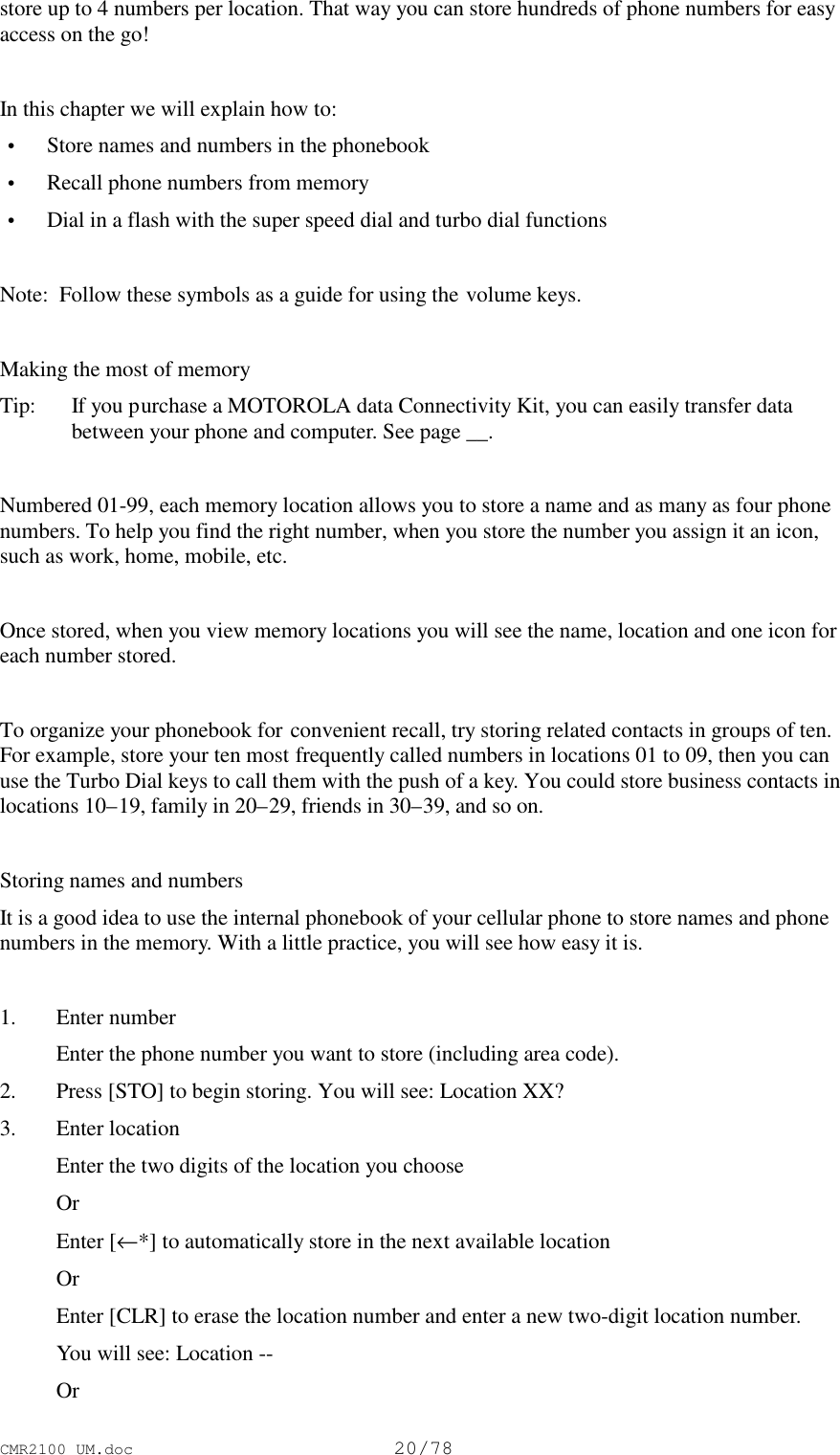 CMR2100 UM.doc20/78store up to 4 numbers per location. That way you can store hundreds of phone numbers for easyaccess on the go!In this chapter we will explain how to: • Store names and numbers in the phonebook • Recall phone numbers from memory • Dial in a flash with the super speed dial and turbo dial functionsNote:  Follow these symbols as a guide for using the volume keys.Making the most of memoryTip:   If you purchase a MOTOROLA data Connectivity Kit, you can easily transfer databetween your phone and computer. See page __.Numbered 01-99, each memory location allows you to store a name and as many as four phonenumbers. To help you find the right number, when you store the number you assign it an icon,such as work, home, mobile, etc.Once stored, when you view memory locations you will see the name, location and one icon foreach number stored.To organize your phonebook for convenient recall, try storing related contacts in groups of ten.For example, store your ten most frequently called numbers in locations 01 to 09, then you canuse the Turbo Dial keys to call them with the push of a key. You could store business contacts inlocations 10–19, family in 20–29, friends in 30–39, and so on.Storing names and numbersIt is a good idea to use the internal phonebook of your cellular phone to store names and phonenumbers in the memory. With a little practice, you will see how easy it is.1. Enter number Enter the phone number you want to store (including area code).2. Press [STO] to begin storing. You will see: Location XX?3. Enter location Enter the two digits of the location you choose Or Enter [←*] to automatically store in the next available location Or Enter [CLR] to erase the location number and enter a new two-digit location number. You will see: Location -- Or