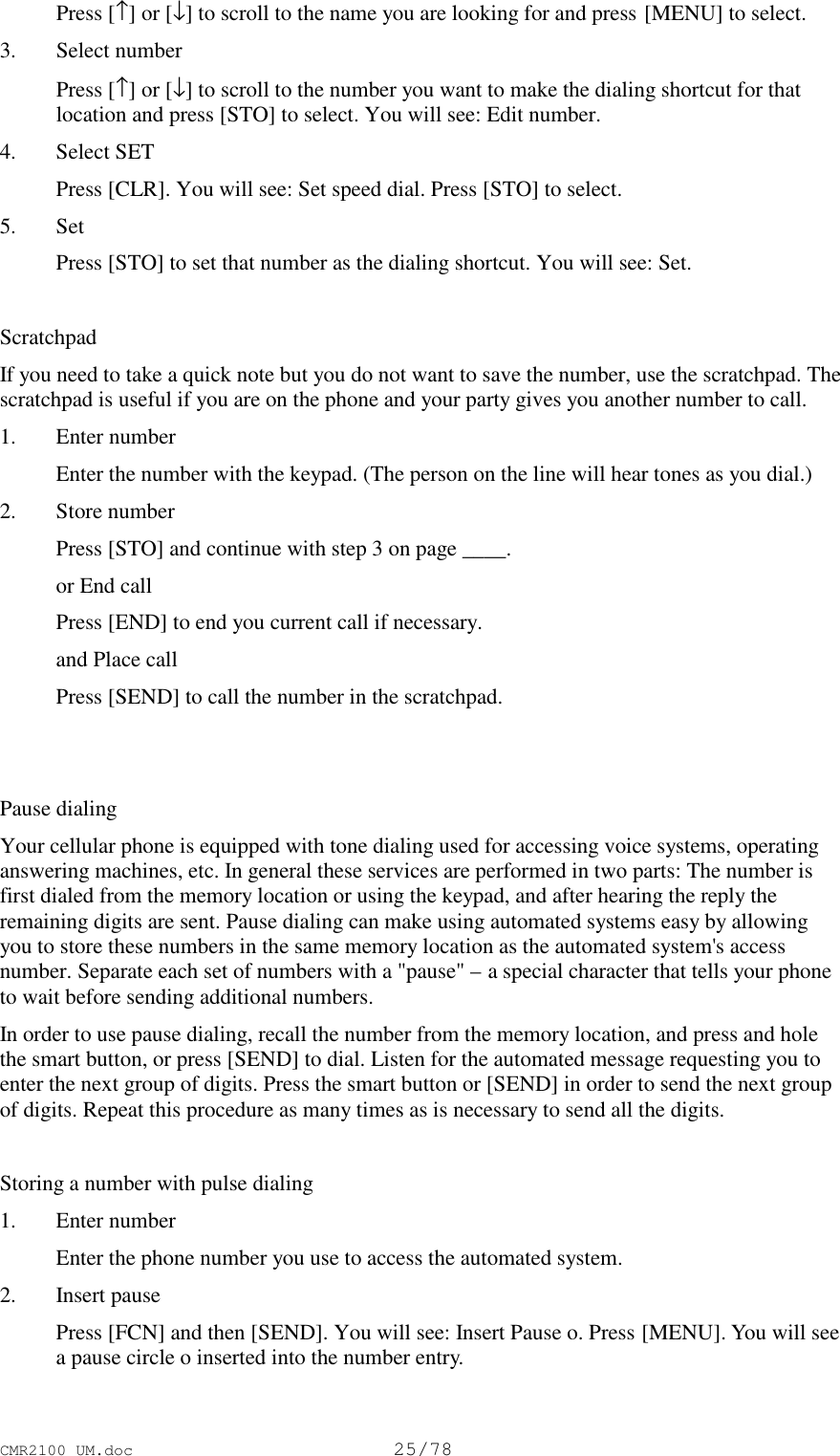 CMR2100 UM.doc25/78 Press [↑] or [↓] to scroll to the name you are looking for and press [MENU] to select.3. Select number Press [↑] or [↓] to scroll to the number you want to make the dialing shortcut for thatlocation and press [STO] to select. You will see: Edit number.4. Select SET Press [CLR]. You will see: Set speed dial. Press [STO] to select.5. Set Press [STO] to set that number as the dialing shortcut. You will see: Set.ScratchpadIf you need to take a quick note but you do not want to save the number, use the scratchpad. Thescratchpad is useful if you are on the phone and your party gives you another number to call.1. Enter number Enter the number with the keypad. (The person on the line will hear tones as you dial.)2. Store number Press [STO] and continue with step 3 on page ____. or End call Press [END] to end you current call if necessary. and Place call Press [SEND] to call the number in the scratchpad.Pause dialingYour cellular phone is equipped with tone dialing used for accessing voice systems, operatinganswering machines, etc. In general these services are performed in two parts: The number isfirst dialed from the memory location or using the keypad, and after hearing the reply theremaining digits are sent. Pause dialing can make using automated systems easy by allowingyou to store these numbers in the same memory location as the automated system&apos;s accessnumber. Separate each set of numbers with a &quot;pause&quot; – a special character that tells your phoneto wait before sending additional numbers.In order to use pause dialing, recall the number from the memory location, and press and holethe smart button, or press [SEND] to dial. Listen for the automated message requesting you toenter the next group of digits. Press the smart button or [SEND] in order to send the next groupof digits. Repeat this procedure as many times as is necessary to send all the digits.Storing a number with pulse dialing1. Enter number Enter the phone number you use to access the automated system.2. Insert pause Press [FCN] and then [SEND]. You will see: Insert Pause o. Press [MENU]. You will seea pause circle o inserted into the number entry.