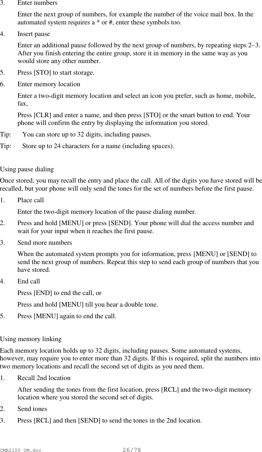 CMR2100 UM.doc26/783. Enter numbers Enter the next group of numbers, for example the number of the voice mail box. In theautomated system requires a * or #, enter these symbols too.4. Insert pause Enter an additional pause followed by the next group of numbers, by repeating steps 2–3.After you finish entering the entire group, store it in memory in the same way as youwould store any other number.5. Press [STO] to start storage.6. Enter memory location Enter a two-digit memory location and select an icon you prefer, such as home, mobile,fax, Press [CLR] and enter a name, and then press [STO] or the smart button to end. Yourphone will confirm the entry by displaying the information you stored.Tip:   You can store up to 32 digits, including pauses.Tip:   Store up to 24 characters for a name (including spaces).Using pause dialingOnce stored, you may recall the entry and place the call. All of the digits you have stored will berecalled, but your phone will only send the tones for the set of numbers before the first pause.1. Place call Enter the two-digit memory location of the pause dialing number.2. Press and hold [MENU] or press [SEND]. Your phone will dial the access number andwait for your input when it reaches the first pause.3. Send more numbers When the automated system prompts you for information, press [MENU] or [SEND] tosend the next group of numbers. Repeat this step to send each group of numbers that youhave stored.4. End call Press [END] to end the call, or Press and hold [MENU] till you hear a double tone.5. Press [MENU] again to end the call.Using memory linkingEach memory location holds up to 32 digits, including pauses. Some automated systems,however, may require you to enter more than 32 digits. If this is required, split the numbers intotwo memory locations and recall the second set of digits as you need them.1. Recall 2nd location After sending the tones from the first location, press [RCL] and the two-digit memorylocation where you stored the second set of digits.2. Send tones3. Press [RCL] and then [SEND] to send the tones in the 2nd location.