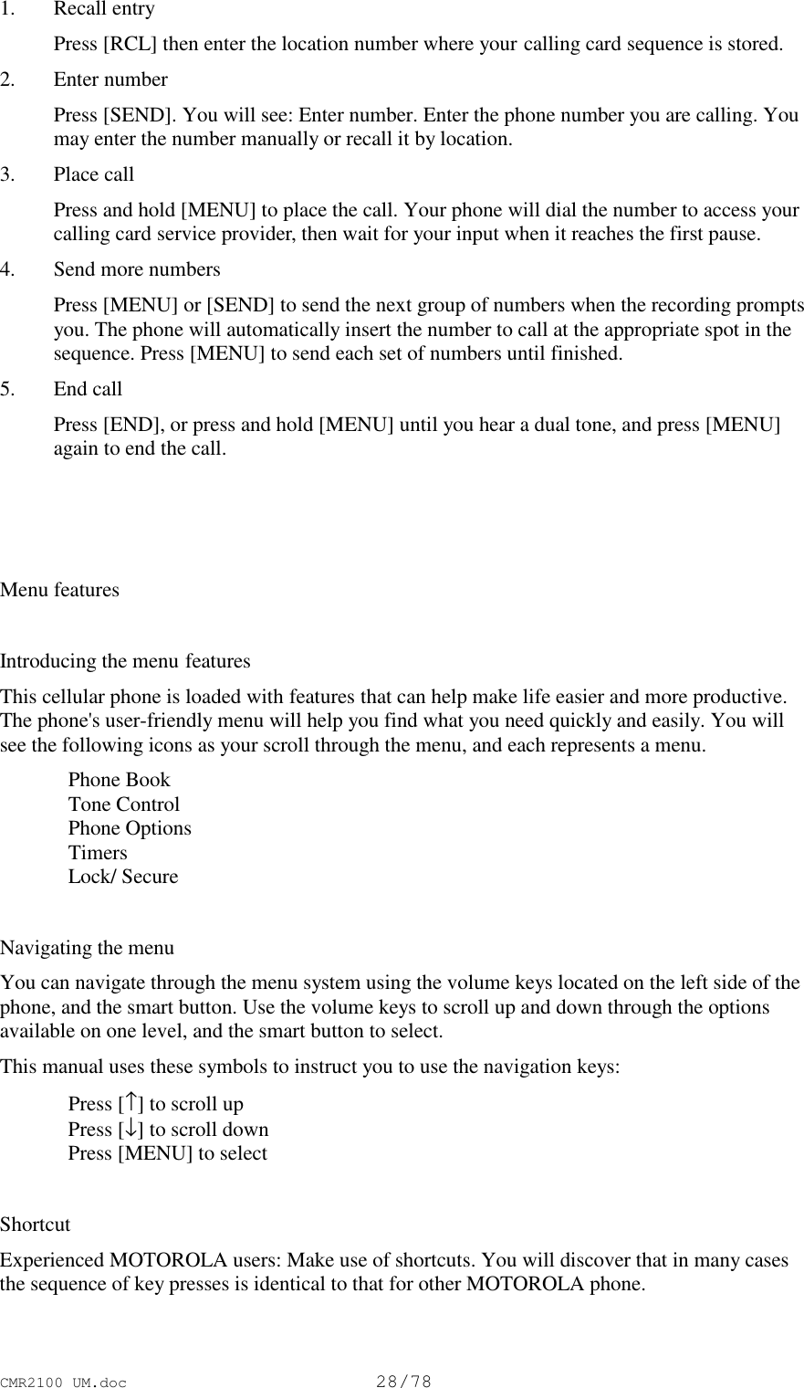 CMR2100 UM.doc28/781. Recall entry Press [RCL] then enter the location number where your calling card sequence is stored.2. Enter number Press [SEND]. You will see: Enter number. Enter the phone number you are calling. Youmay enter the number manually or recall it by location.3. Place call Press and hold [MENU] to place the call. Your phone will dial the number to access yourcalling card service provider, then wait for your input when it reaches the first pause.4. Send more numbers Press [MENU] or [SEND] to send the next group of numbers when the recording promptsyou. The phone will automatically insert the number to call at the appropriate spot in thesequence. Press [MENU] to send each set of numbers until finished.5. End call Press [END], or press and hold [MENU] until you hear a dual tone, and press [MENU]again to end the call.Menu featuresIntroducing the menu featuresThis cellular phone is loaded with features that can help make life easier and more productive.The phone&apos;s user-friendly menu will help you find what you need quickly and easily. You willsee the following icons as your scroll through the menu, and each represents a menu.Phone BookTone ControlPhone OptionsTimersLock/ SecureNavigating the menuYou can navigate through the menu system using the volume keys located on the left side of thephone, and the smart button. Use the volume keys to scroll up and down through the optionsavailable on one level, and the smart button to select.This manual uses these symbols to instruct you to use the navigation keys:Press [↑] to scroll upPress [↓] to scroll downPress [MENU] to selectShortcutExperienced MOTOROLA users: Make use of shortcuts. You will discover that in many casesthe sequence of key presses is identical to that for other MOTOROLA phone.