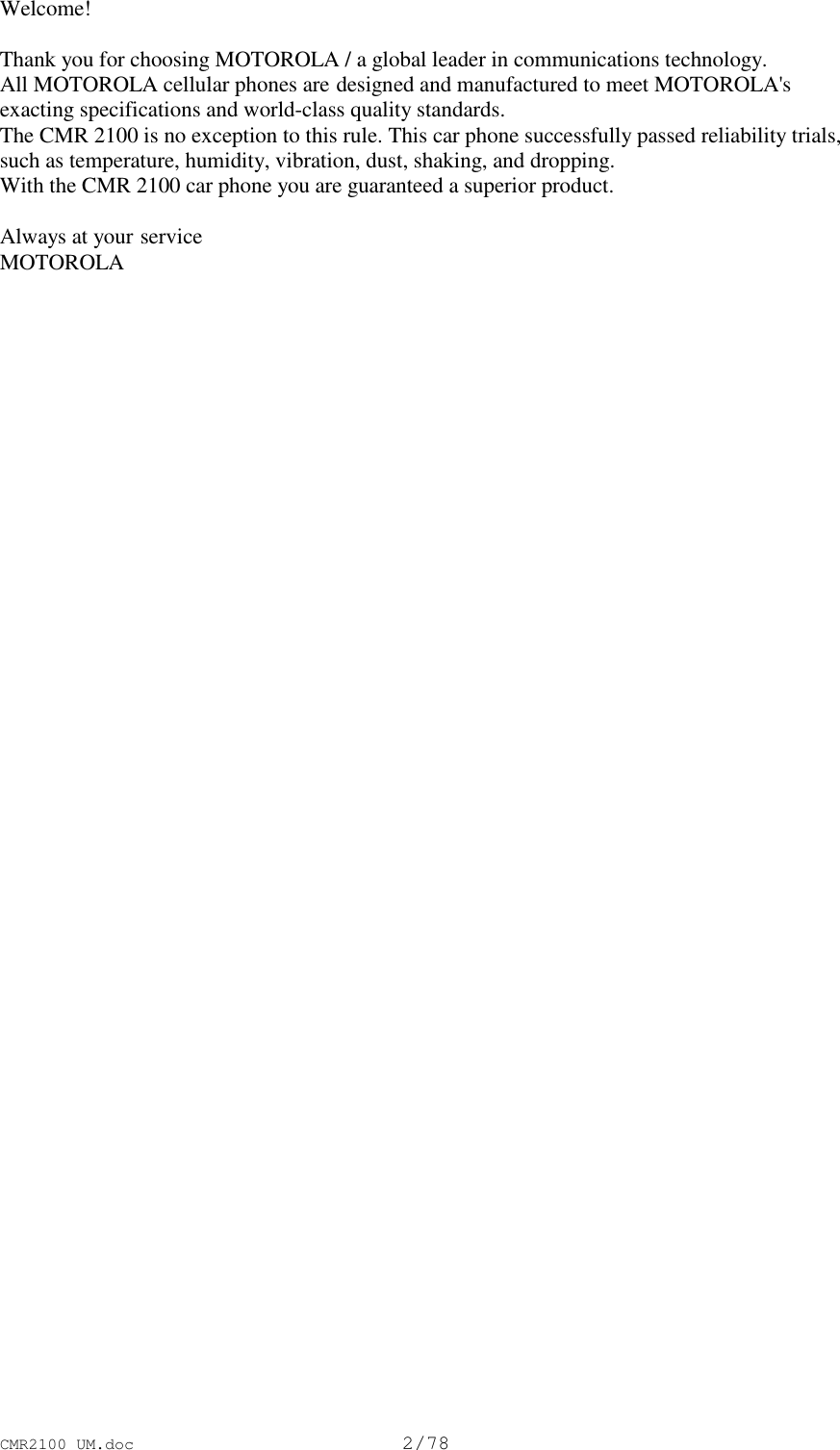 CMR2100 UM.doc2/78Welcome!Thank you for choosing MOTOROLA / a global leader in communications technology.All MOTOROLA cellular phones are designed and manufactured to meet MOTOROLA&apos;sexacting specifications and world-class quality standards.The CMR 2100 is no exception to this rule. This car phone successfully passed reliability trials,such as temperature, humidity, vibration, dust, shaking, and dropping.With the CMR 2100 car phone you are guaranteed a superior product.Always at your serviceMOTOROLA