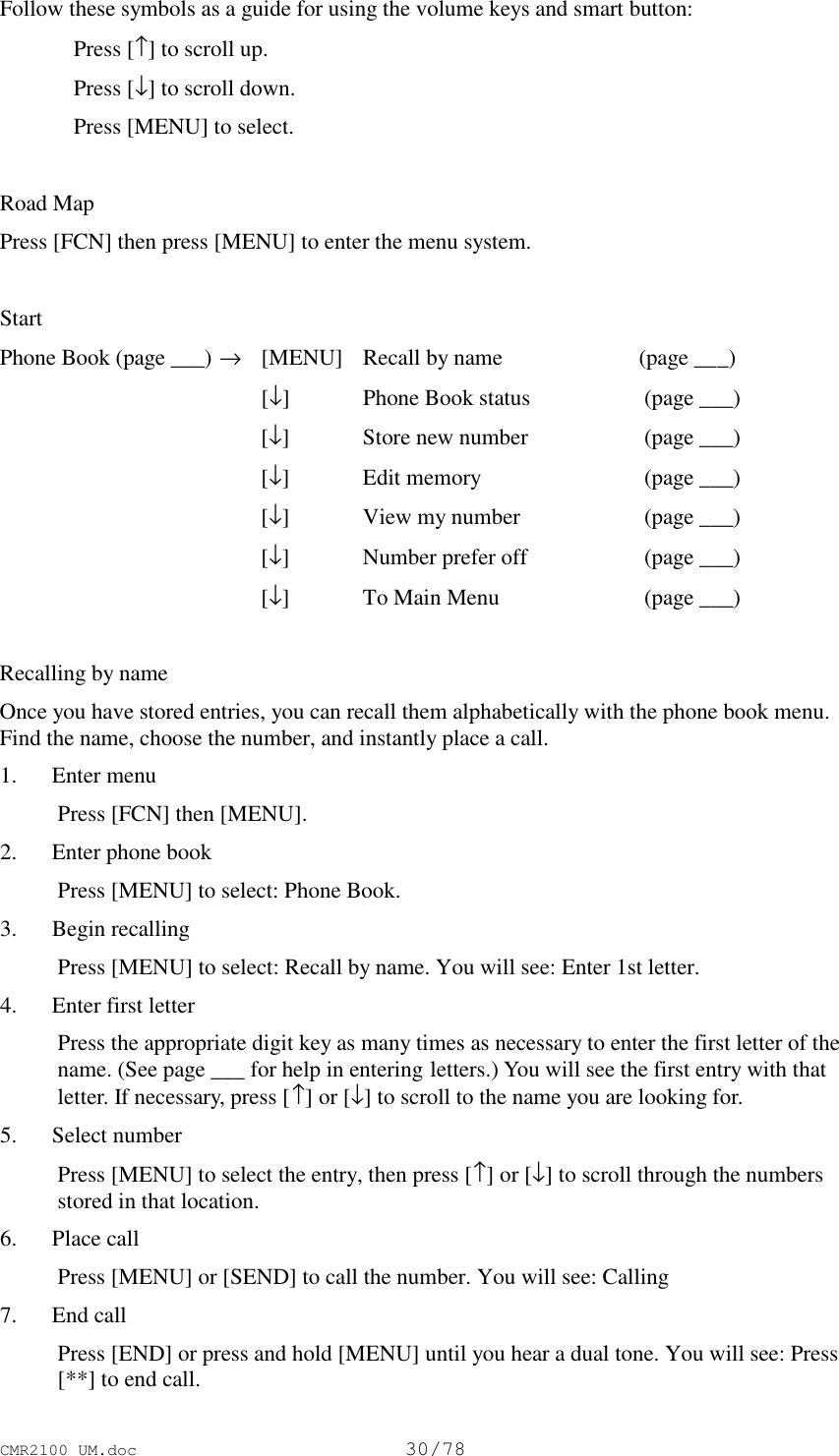 CMR2100 UM.doc30/78Follow these symbols as a guide for using the volume keys and smart button:Press [↑] to scroll up.Press [↓] to scroll down.Press [MENU] to select.Road MapPress [FCN] then press [MENU] to enter the menu system.StartPhone Book (page ___) →[MENU] Recall by name (page ___)[↓]Phone Book status  (page ___)[↓]Store new number  (page ___)[↓]Edit memory  (page ___)[↓]View my number  (page ___)[↓]Number prefer off  (page ___)[↓]To Main Menu  (page ___)Recalling by nameOnce you have stored entries, you can recall them alphabetically with the phone book menu.Find the name, choose the number, and instantly place a call. 1. Enter menu Press [FCN] then [MENU]. 2. Enter phone book Press [MENU] to select: Phone Book. 3. Begin recalling Press [MENU] to select: Recall by name. You will see: Enter 1st letter. 4. Enter first letter Press the appropriate digit key as many times as necessary to enter the first letter of thename. (See page ___ for help in entering letters.) You will see the first entry with thatletter. If necessary, press [↑] or [↓] to scroll to the name you are looking for. 5. Select number Press [MENU] to select the entry, then press [↑] or [↓] to scroll through the numbersstored in that location. 6. Place call Press [MENU] or [SEND] to call the number. You will see: Calling 7. End call Press [END] or press and hold [MENU] until you hear a dual tone. You will see: Press[**] to end call.