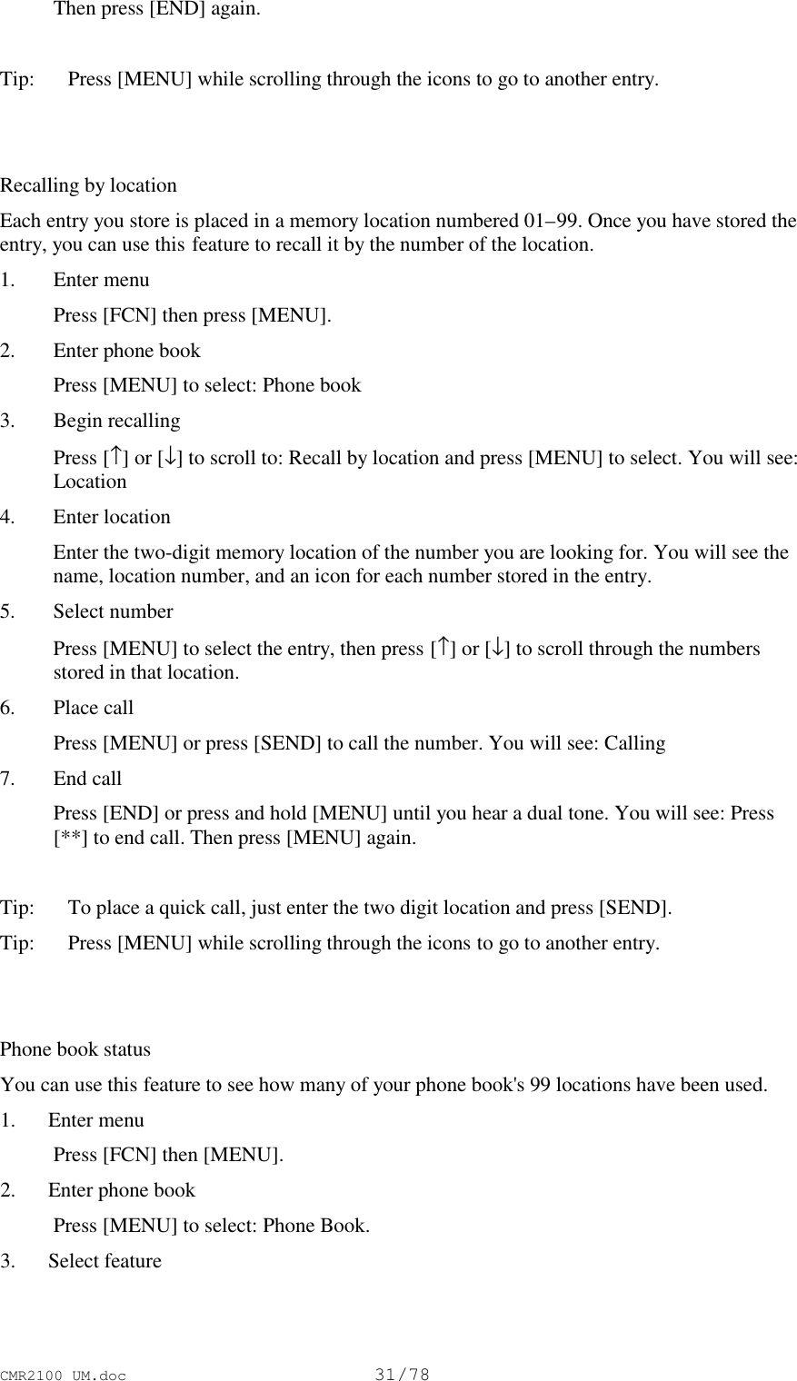 CMR2100 UM.doc31/78 Then press [END] again.Tip:   Press [MENU] while scrolling through the icons to go to another entry.Recalling by locationEach entry you store is placed in a memory location numbered 01–99. Once you have stored theentry, you can use this feature to recall it by the number of the location.1. Enter menu Press [FCN] then press [MENU].2. Enter phone book Press [MENU] to select: Phone book3. Begin recalling Press [↑] or [↓] to scroll to: Recall by location and press [MENU] to select. You will see:Location4. Enter location Enter the two-digit memory location of the number you are looking for. You will see thename, location number, and an icon for each number stored in the entry.5. Select number Press [MENU] to select the entry, then press [↑] or [↓] to scroll through the numbersstored in that location.6. Place call Press [MENU] or press [SEND] to call the number. You will see: Calling7. End call Press [END] or press and hold [MENU] until you hear a dual tone. You will see: Press[**] to end call. Then press [MENU] again.Tip:   To place a quick call, just enter the two digit location and press [SEND].Tip: Press [MENU] while scrolling through the icons to go to another entry.Phone book statusYou can use this feature to see how many of your phone book&apos;s 99 locations have been used. 1. Enter menu Press [FCN] then [MENU]. 2. Enter phone book Press [MENU] to select: Phone Book. 3. Select feature