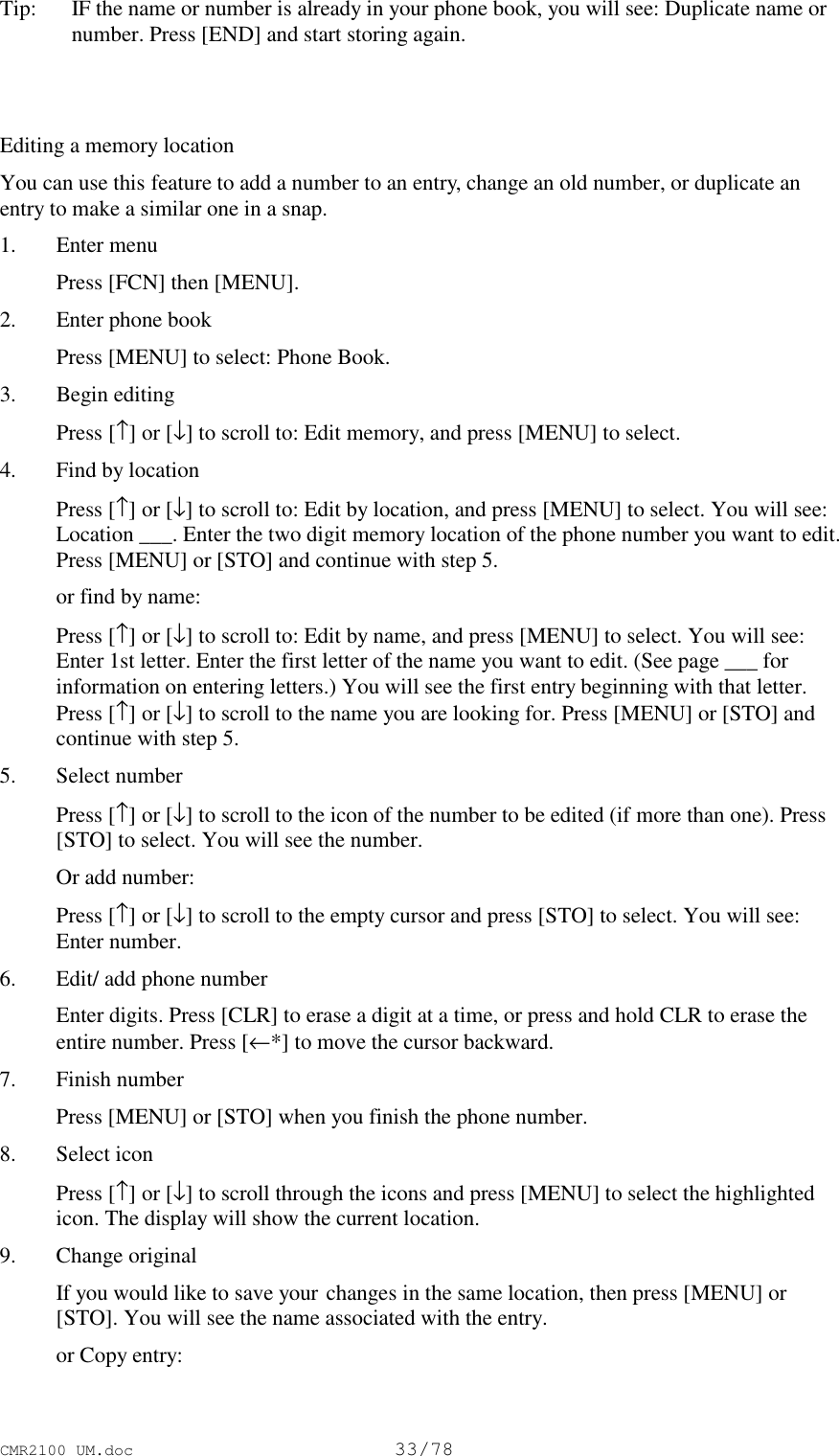 CMR2100 UM.doc33/78Tip:   IF the name or number is already in your phone book, you will see: Duplicate name ornumber. Press [END] and start storing again. Editing a memory locationYou can use this feature to add a number to an entry, change an old number, or duplicate anentry to make a similar one in a snap.1. Enter menu Press [FCN] then [MENU].2. Enter phone book Press [MENU] to select: Phone Book.3. Begin editing Press [↑] or [↓] to scroll to: Edit memory, and press [MENU] to select.4. Find by location Press [↑] or [↓] to scroll to: Edit by location, and press [MENU] to select. You will see:Location ___. Enter the two digit memory location of the phone number you want to edit.Press [MENU] or [STO] and continue with step 5. or find by name: Press [↑] or [↓] to scroll to: Edit by name, and press [MENU] to select. You will see:Enter 1st letter. Enter the first letter of the name you want to edit. (See page ___ forinformation on entering letters.) You will see the first entry beginning with that letter.Press [↑] or [↓] to scroll to the name you are looking for. Press [MENU] or [STO] andcontinue with step 5.5. Select number Press [↑] or [↓] to scroll to the icon of the number to be edited (if more than one). Press[STO] to select. You will see the number. Or add number: Press [↑] or [↓] to scroll to the empty cursor and press [STO] to select. You will see:Enter number.6. Edit/ add phone number Enter digits. Press [CLR] to erase a digit at a time, or press and hold CLR to erase theentire number. Press [←*] to move the cursor backward.7. Finish number Press [MENU] or [STO] when you finish the phone number.8. Select icon Press [↑] or [↓] to scroll through the icons and press [MENU] to select the highlightedicon. The display will show the current location.9. Change original If you would like to save your changes in the same location, then press [MENU] or[STO]. You will see the name associated with the entry. or Copy entry: