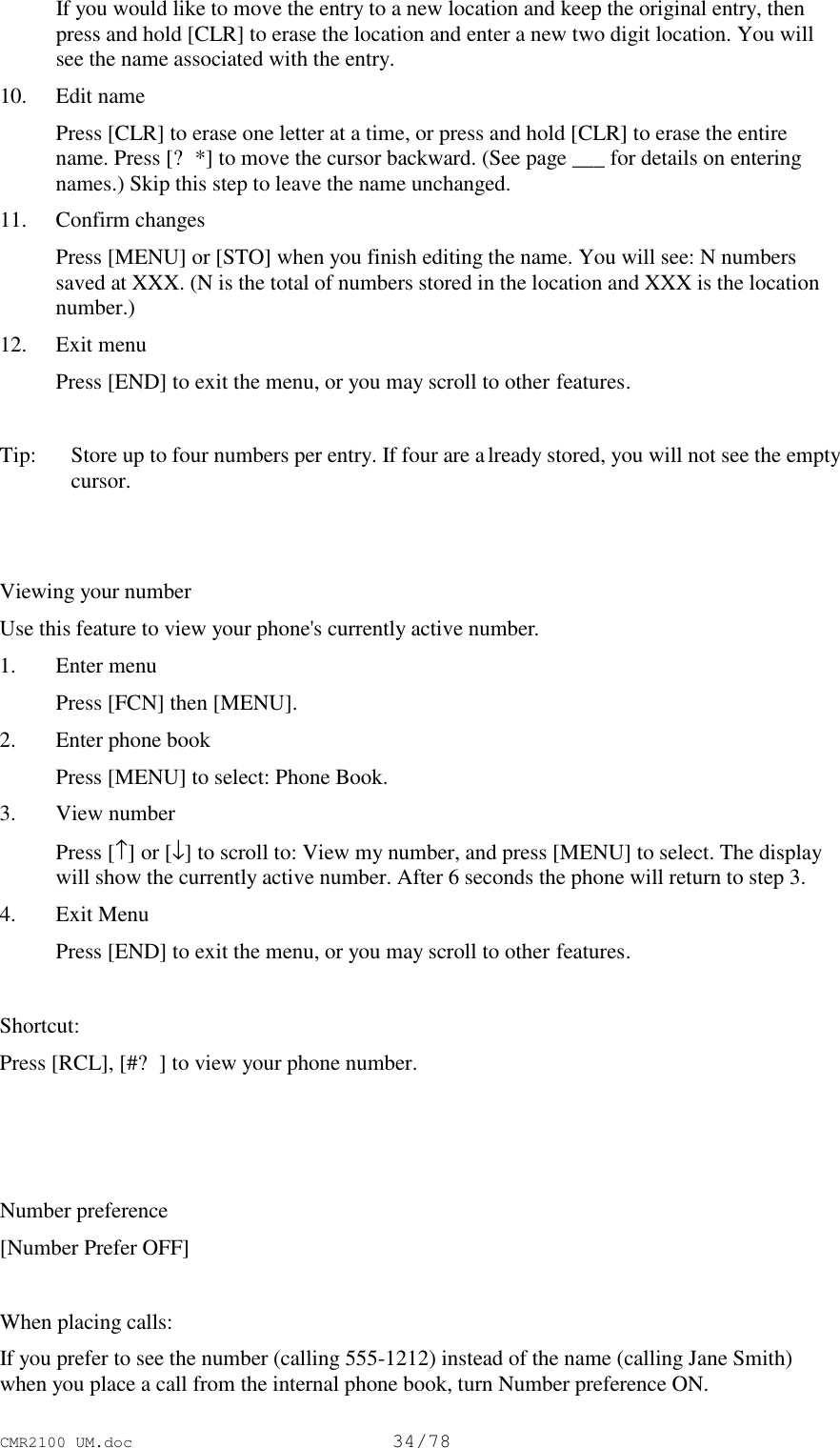 CMR2100 UM.doc34/78 If you would like to move the entry to a new location and keep the original entry, thenpress and hold [CLR] to erase the location and enter a new two digit location. You willsee the name associated with the entry.10. Edit name Press [CLR] to erase one letter at a time, or press and hold [CLR] to erase the entirename. Press [?*] to move the cursor backward. (See page ___ for details on enteringnames.) Skip this step to leave the name unchanged.11. Confirm changes Press [MENU] or [STO] when you finish editing the name. You will see: N numberssaved at XXX. (N is the total of numbers stored in the location and XXX is the locationnumber.)12. Exit menu Press [END] to exit the menu, or you may scroll to other features. Tip:   Store up to four numbers per entry. If four are already stored, you will not see the emptycursor.Viewing your numberUse this feature to view your phone&apos;s currently active number.1. Enter menu Press [FCN] then [MENU].2. Enter phone book Press [MENU] to select: Phone Book.3. View number Press [↑] or [↓] to scroll to: View my number, and press [MENU] to select. The displaywill show the currently active number. After 6 seconds the phone will return to step 3.4. Exit Menu Press [END] to exit the menu, or you may scroll to other features.Shortcut:Press [RCL], [#?] to view your phone number. Number preference[Number Prefer OFF]When placing calls:If you prefer to see the number (calling 555-1212) instead of the name (calling Jane Smith)when you place a call from the internal phone book, turn Number preference ON.