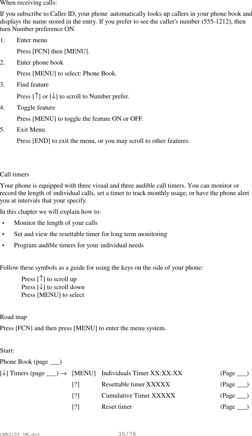 CMR2100 UM.doc35/78When receiving calls:If you subscribe to Caller ID, your phone  automatically looks up callers in your phone book anddisplays the name stored in the entry. If you prefer to see the caller&apos;s number (555-1212), thenturn Number preference ON.1. Enter menu Press [FCN] then [MENU].2. Enter phone book Press [MENU] to select: Phone Book.3. Find feature Press [↑] or [↓] to scroll to Number prefer.4. Toggle feature Press [MENU] to toggle the feature ON or OFF.5. Exit Menu Press [END] to exit the menu, or you may scroll to other features.Call timersYour phone is equipped with three visual and three audible call timers. You can monitor orrecord the length of individual calls, set a timer to track monthly usage, or have the phone alertyou at intervals that your specify.In this chapter we will explain how to: • Monitor the length of your calls • Set and view the resettable timer for long term monitoring • Program audible timers for your individual needsFollow these symbols as a guide for using the keys on the side of your phone:Press [↑] to scroll upPress [↓] to scroll downPress [MENU] to selectRoad mapPress [FCN] and then press [MENU] to enter the menu system.Start:Phone Book (page ___)[↓] Timers (page ___) →[MENU] Individuals Timer XX:XX:XX (Page ___)[?] Resettable timer XXXXX (Page ___)[?] Cumulative Timer XXXXX (Page ___)[?] Reset timer (Page ___)