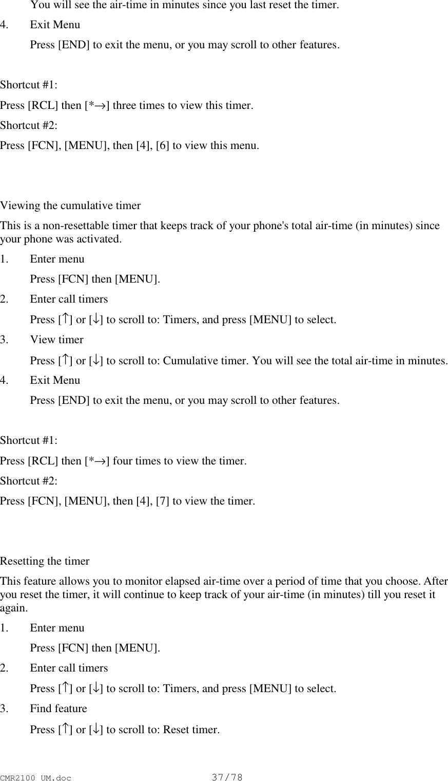 CMR2100 UM.doc37/78 You will see the air-time in minutes since you last reset the timer.4. Exit Menu Press [END] to exit the menu, or you may scroll to other features.Shortcut #1:Press [RCL] then [*→] three times to view this timer.Shortcut #2:Press [FCN], [MENU], then [4], [6] to view this menu.Viewing the cumulative timerThis is a non-resettable timer that keeps track of your phone&apos;s total air-time (in minutes) sinceyour phone was activated.1. Enter menu Press [FCN] then [MENU].2. Enter call timers Press [↑] or [↓] to scroll to: Timers, and press [MENU] to select.3. View timer Press [↑] or [↓] to scroll to: Cumulative timer. You will see the total air-time in minutes.4. Exit Menu Press [END] to exit the menu, or you may scroll to other features.Shortcut #1:Press [RCL] then [*→] four times to view the timer.Shortcut #2:Press [FCN], [MENU], then [4], [7] to view the timer.Resetting the timerThis feature allows you to monitor elapsed air-time over a period of time that you choose. Afteryou reset the timer, it will continue to keep track of your air-time (in minutes) till you reset itagain.1. Enter menu Press [FCN] then [MENU].2. Enter call timers Press [↑] or [↓] to scroll to: Timers, and press [MENU] to select.3. Find feature Press [↑] or [↓] to scroll to: Reset timer.