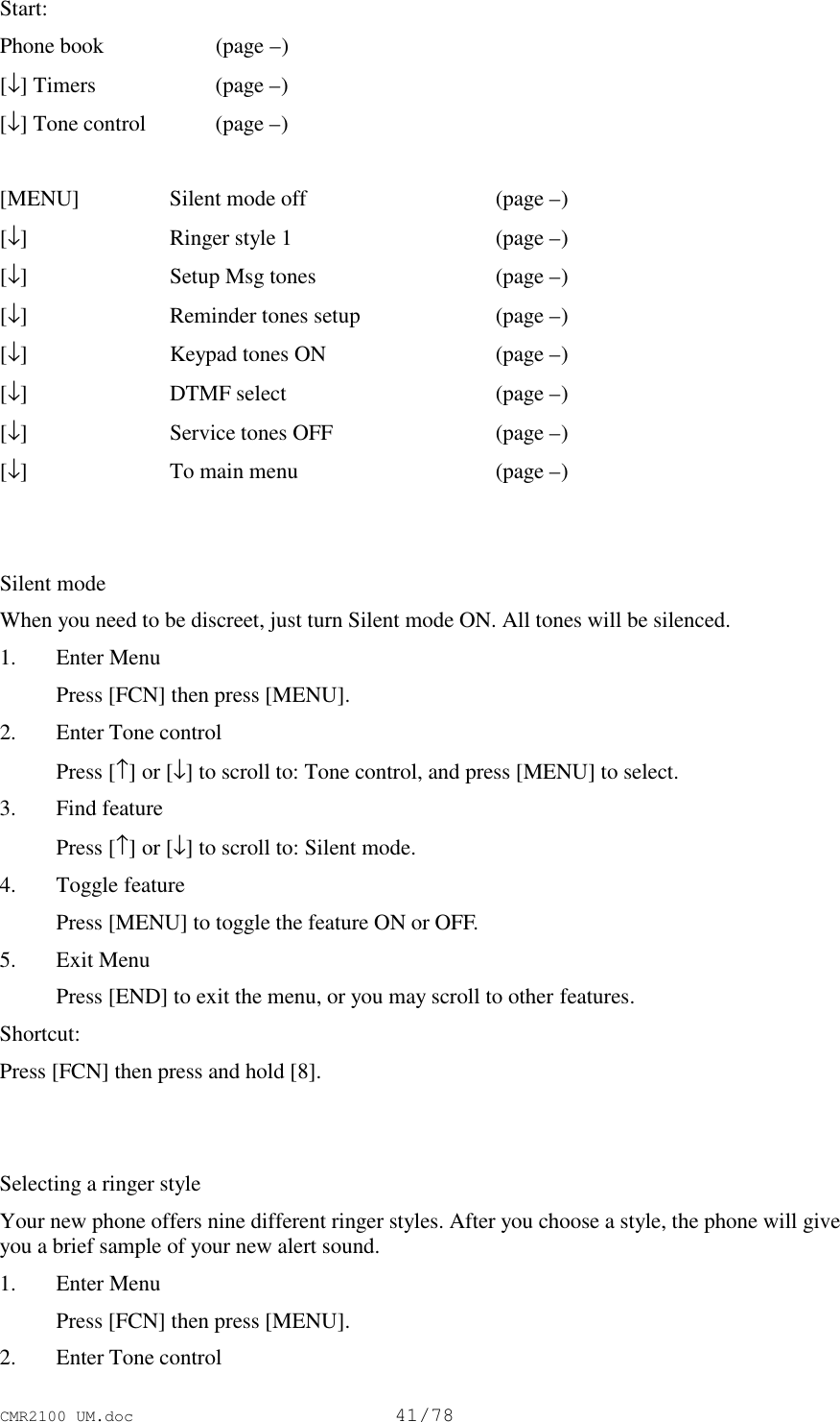 CMR2100 UM.doc41/78Start:Phone book  (page –)[↓] Timers (page –)[↓] Tone control (page –)[MENU] Silent mode off  (page –)[↓]Ringer style 1  (page –)[↓]Setup Msg tones  (page –)[↓]Reminder tones setup  (page –)[↓]Keypad tones ON  (page –)[↓]DTMF select  (page –)[↓]Service tones OFF (page –)[↓]To main menu  (page –)Silent modeWhen you need to be discreet, just turn Silent mode ON. All tones will be silenced.1. Enter Menu Press [FCN] then press [MENU].2. Enter Tone control Press [↑] or [↓] to scroll to: Tone control, and press [MENU] to select.3. Find feature Press [↑] or [↓] to scroll to: Silent mode.4. Toggle feature Press [MENU] to toggle the feature ON or OFF.5. Exit Menu Press [END] to exit the menu, or you may scroll to other features.Shortcut:Press [FCN] then press and hold [8].Selecting a ringer styleYour new phone offers nine different ringer styles. After you choose a style, the phone will giveyou a brief sample of your new alert sound.1. Enter Menu Press [FCN] then press [MENU].2. Enter Tone control