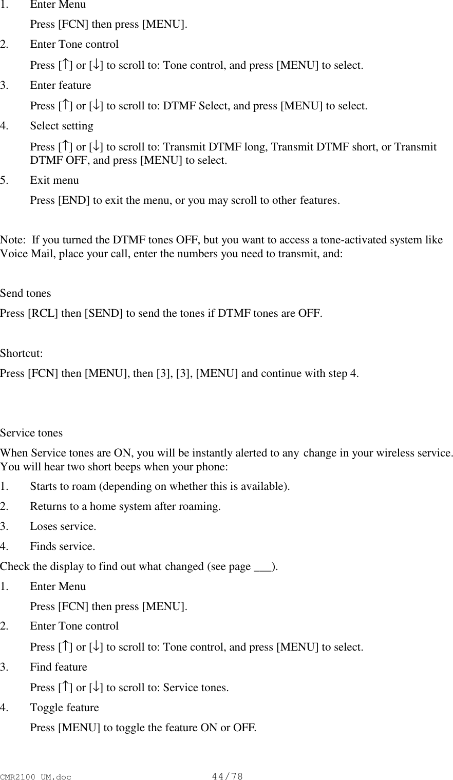 CMR2100 UM.doc44/781. Enter Menu Press [FCN] then press [MENU].2. Enter Tone control Press [↑] or [↓] to scroll to: Tone control, and press [MENU] to select.3. Enter feature Press [↑] or [↓] to scroll to: DTMF Select, and press [MENU] to select.4. Select setting Press [↑] or [↓] to scroll to: Transmit DTMF long, Transmit DTMF short, or TransmitDTMF OFF, and press [MENU] to select.5. Exit menu Press [END] to exit the menu, or you may scroll to other features.Note:  If you turned the DTMF tones OFF, but you want to access a tone-activated system likeVoice Mail, place your call, enter the numbers you need to transmit, and:Send tonesPress [RCL] then [SEND] to send the tones if DTMF tones are OFF.Shortcut:Press [FCN] then [MENU], then [3], [3], [MENU] and continue with step 4.Service tonesWhen Service tones are ON, you will be instantly alerted to any change in your wireless service.You will hear two short beeps when your phone:1. Starts to roam (depending on whether this is available).2. Returns to a home system after roaming.3. Loses service.4. Finds service.Check the display to find out what changed (see page ___).1. Enter Menu Press [FCN] then press [MENU].2. Enter Tone control Press [↑] or [↓] to scroll to: Tone control, and press [MENU] to select.3. Find feature Press [↑] or [↓] to scroll to: Service tones.4. Toggle feature Press [MENU] to toggle the feature ON or OFF.