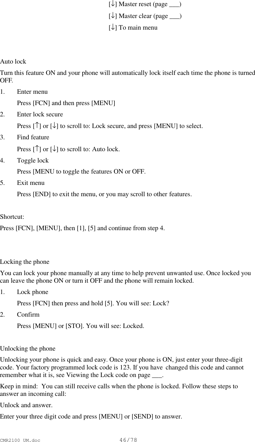 CMR2100 UM.doc46/78[↓] Master reset (page ___)[↓] Master clear (page ___)[↓] To main menuAuto lockTurn this feature ON and your phone will automatically lock itself each time the phone is turnedOFF.1. Enter menu Press [FCN] and then press [MENU]2. Enter lock secure Press [↑] or [↓] to scroll to: Lock secure, and press [MENU] to select.3. Find feature Press [↑] or [↓] to scroll to: Auto lock.4. Toggle lock Press [MENU to toggle the features ON or OFF.5. Exit menu Press [END] to exit the menu, or you may scroll to other features.Shortcut:Press [FCN], [MENU], then [1], [5] and continue from step 4.Locking the phoneYou can lock your phone manually at any time to help prevent unwanted use. Once locked youcan leave the phone ON or turn it OFF and the phone will remain locked.1. Lock phone Press [FCN] then press and hold [5]. You will see: Lock?2. Confirm Press [MENU] or [STO]. You will see: Locked.Unlocking the phoneUnlocking your phone is quick and easy. Once your phone is ON, just enter your three-digitcode. Your factory programmed lock code is 123. If you have  changed this code and cannotremember what it is, see Viewing the Lock code on page ___.Keep in mind:  You can still receive calls when the phone is locked. Follow these steps toanswer an incoming call:Unlock and answer.Enter your three digit code and press [MENU] or [SEND] to answer.