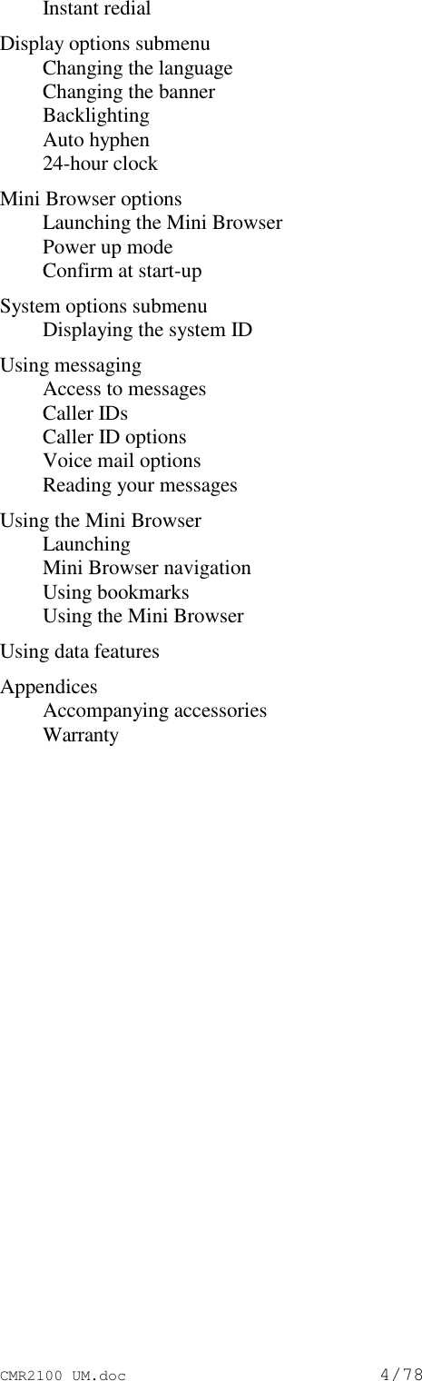 CMR2100 UM.doc4/78Instant redialDisplay options submenuChanging the languageChanging the bannerBacklightingAuto hyphen24-hour clockMini Browser optionsLaunching the Mini BrowserPower up modeConfirm at start-upSystem options submenuDisplaying the system IDUsing messagingAccess to messagesCaller IDsCaller ID optionsVoice mail optionsReading your messagesUsing the Mini BrowserLaunchingMini Browser navigationUsing bookmarksUsing the Mini BrowserUsing data featuresAppendicesAccompanying accessoriesWarranty