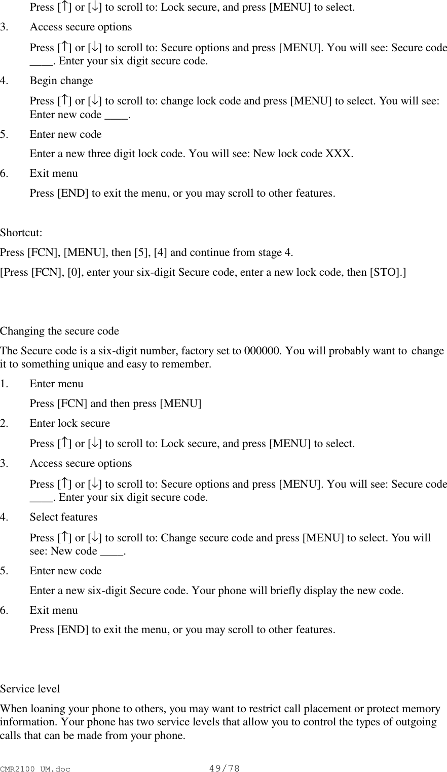 CMR2100 UM.doc49/78 Press [↑] or [↓] to scroll to: Lock secure, and press [MENU] to select.3. Access secure options Press [↑] or [↓] to scroll to: Secure options and press [MENU]. You will see: Secure code____. Enter your six digit secure code.4. Begin change Press [↑] or [↓] to scroll to: change lock code and press [MENU] to select. You will see:Enter new code ____.5. Enter new code Enter a new three digit lock code. You will see: New lock code XXX.6. Exit menu Press [END] to exit the menu, or you may scroll to other features. Shortcut:Press [FCN], [MENU], then [5], [4] and continue from stage 4.[Press [FCN], [0], enter your six-digit Secure code, enter a new lock code, then [STO].]Changing the secure codeThe Secure code is a six-digit number, factory set to 000000. You will probably want to changeit to something unique and easy to remember.1. Enter menu Press [FCN] and then press [MENU]2. Enter lock secure Press [↑] or [↓] to scroll to: Lock secure, and press [MENU] to select.3. Access secure options Press [↑] or [↓] to scroll to: Secure options and press [MENU]. You will see: Secure code____. Enter your six digit secure code.4. Select features Press [↑] or [↓] to scroll to: Change secure code and press [MENU] to select. You willsee: New code ____.5. Enter new code Enter a new six-digit Secure code. Your phone will briefly display the new code.6. Exit menu Press [END] to exit the menu, or you may scroll to other features.Service levelWhen loaning your phone to others, you may want to restrict call placement or protect memoryinformation. Your phone has two service levels that allow you to control the types of outgoingcalls that can be made from your phone.