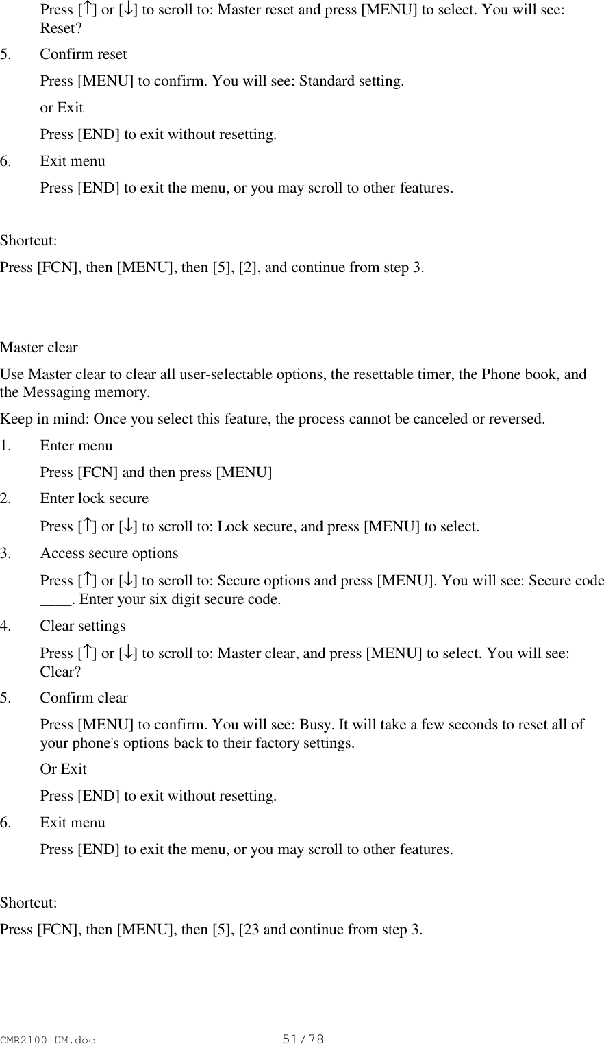 CMR2100 UM.doc51/78 Press [↑] or [↓] to scroll to: Master reset and press [MENU] to select. You will see:Reset?5. Confirm reset Press [MENU] to confirm. You will see: Standard setting. or Exit Press [END] to exit without resetting.6. Exit menu Press [END] to exit the menu, or you may scroll to other features.Shortcut:Press [FCN], then [MENU], then [5], [2], and continue from step 3.Master clearUse Master clear to clear all user-selectable options, the resettable timer, the Phone book, andthe Messaging memory.Keep in mind: Once you select this feature, the process cannot be canceled or reversed.1. Enter menu Press [FCN] and then press [MENU]2. Enter lock secure Press [↑] or [↓] to scroll to: Lock secure, and press [MENU] to select.3. Access secure options Press [↑] or [↓] to scroll to: Secure options and press [MENU]. You will see: Secure code____. Enter your six digit secure code.4. Clear settings Press [↑] or [↓] to scroll to: Master clear, and press [MENU] to select. You will see:Clear?5. Confirm clear Press [MENU] to confirm. You will see: Busy. It will take a few seconds to reset all ofyour phone&apos;s options back to their factory settings. Or Exit Press [END] to exit without resetting.6. Exit menu Press [END] to exit the menu, or you may scroll to other features.Shortcut:Press [FCN], then [MENU], then [5], [23 and continue from step 3.