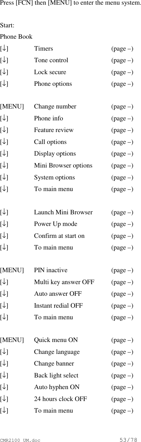 CMR2100 UM.doc53/78Press [FCN] then [MENU] to enter the menu system.Start:Phone Book[↓]Timers  (page –)[↓]Tone control  (page –)[↓]Lock secure  (page –)[↓]Phone options  (page –)[MENU] Change number (page –)[↓]Phone info  (page –)[↓]Feature review (page –)[↓]Call options  (page –)[↓]Display options  (page –)[↓]Mini Browser options  (page –)[↓]System options  (page –)[↓]To main menu (page –)[↓]Launch Mini Browser (page –)[↓]Power Up mode (page –)[↓]Confirm at start on (page –)[↓]To main menu (page –)[MENU] PIN inactive(page –)[↓]Multi key answer OFF  (page –)[↓]Auto answer OFF (page –)[↓]Instant redial OFF (page –)[↓]To main menu (page –)[MENU] Quick menu ON (page –)[↓]Change language (page –)[↓]Change banner (page –)[↓]Back light select (page –)[↓]Auto hyphen ON  (page –)[↓]24 hours clock OFF (page –)[↓]To main menu  (page –)