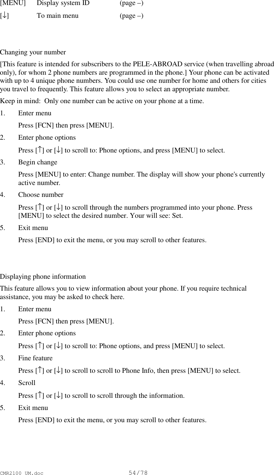 CMR2100 UM.doc54/78[MENU] Display system ID (page –)[↓]To main menu  (page –)Changing your number[This feature is intended for subscribers to the PELE-ABROAD service (when travelling abroadonly), for whom 2 phone numbers are programmed in the phone.] Your phone can be activatedwith up to 4 unique phone numbers. You could use one number for home and others for citiesyou travel to frequently. This feature allows you to select an appropriate number.Keep in mind:  Only one number can be active on your phone at a time.1. Enter menu Press [FCN] then press [MENU].2. Enter phone options Press [↑] or [↓] to scroll to: Phone options, and press [MENU] to select.3. Begin change Press [MENU] to enter: Change number. The display will show your phone&apos;s currentlyactive number.4. Choose number Press [↑] or [↓] to scroll through the numbers programmed into your phone. Press[MENU] to select the desired number. Your will see: Set.5. Exit menu Press [END] to exit the menu, or you may scroll to other features.Displaying phone informationThis feature allows you to view information about your phone. If you require technicalassistance, you may be asked to check here.1. Enter menu Press [FCN] then press [MENU].2. Enter phone options Press [↑] or [↓] to scroll to: Phone options, and press [MENU] to select.3. Fine feature Press [↑] or [↓] to scroll to scroll to Phone Info, then press [MENU] to select.4. Scroll Press [↑] or [↓] to scroll to scroll through the information.5. Exit menu Press [END] to exit the menu, or you may scroll to other features.