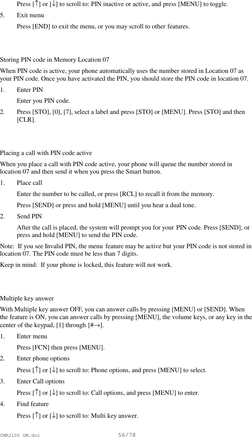 CMR2100 UM.doc56/78 Press [↑] or [↓] to scroll to: PIN inactive or active, and press [MENU] to toggle.5. Exit menu Press [END] to exit the menu, or you may scroll to other features.Storing PIN code in Memory Location 07When PIN code is active, your phone automatically uses the number stored in Location 07 asyour PIN code. Once you have activated the PIN, you should store the PIN code in location 07.1. Enter PIN Enter you PIN code.2. Press [STO], [0], [7], select a label and press [STO] or [MENU]. Press [STO] and then[CLR].Placing a call with PIN code activeWhen you place a call with PIN code active, your phone will queue the number stored inlocation 07 and then send it when you press the Smart button.1. Place call Enter the number to be called, or press [RCL] to recall it from the memory. Press [SEND] or press and hold [MENU] until you hear a dual tone.2. Send PIN After the call is placed, the system will prompt you for your PIN code. Press [SEND], orpress and hold [MENU] to send the PIN code.Note:  If you see Invalid PIN, the menu feature may be active but your PIN code is not stored inlocation 07. The PIN code must be less than 7 digits.Keep in mind:  If your phone is locked, this feature will not work.Multiple key answerWith Multiple key answer OFF, you can answer calls by pressing [MENU] or [SEND]. Whenthe feature is ON, you can answer calls by pressing [MENU], the volume keys, or any key in thecenter of the keypad, [1] through [#→].1. Enter menu Press [FCN] then press [MENU].2. Enter phone options Press [↑] or [↓] to scroll to: Phone options, and press [MENU] to select.3. Enter Call options Press [↑] or [↓] to scroll to: Call options, and press [MENU] to enter.4. Find feature Press [↑] or [↓] to scroll to: Multi key answer.