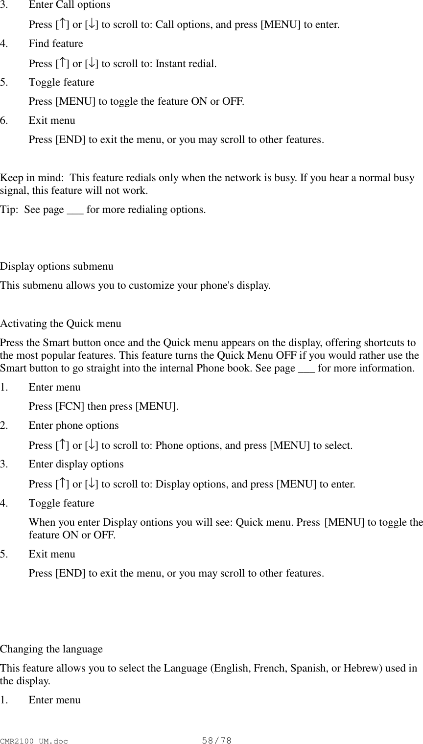 CMR2100 UM.doc58/783. Enter Call options Press [↑] or [↓] to scroll to: Call options, and press [MENU] to enter.4. Find feature Press [↑] or [↓] to scroll to: Instant redial.5. Toggle feature Press [MENU] to toggle the feature ON or OFF.6. Exit menu Press [END] to exit the menu, or you may scroll to other features.Keep in mind:  This feature redials only when the network is busy. If you hear a normal busysignal, this feature will not work.Tip:  See page ___ for more redialing options.Display options submenuThis submenu allows you to customize your phone&apos;s display.Activating the Quick menuPress the Smart button once and the Quick menu appears on the display, offering shortcuts tothe most popular features. This feature turns the Quick Menu OFF if you would rather use theSmart button to go straight into the internal Phone book. See page ___ for more information.1. Enter menu Press [FCN] then press [MENU].2. Enter phone options Press [↑] or [↓] to scroll to: Phone options, and press [MENU] to select.3. Enter display options Press [↑] or [↓] to scroll to: Display options, and press [MENU] to enter.4. Toggle feature When you enter Display ontions you will see: Quick menu. Press [MENU] to toggle thefeature ON or OFF.5. Exit menu Press [END] to exit the menu, or you may scroll to other features.Changing the languageThis feature allows you to select the Language (English, French, Spanish, or Hebrew) used inthe display.1. Enter menu