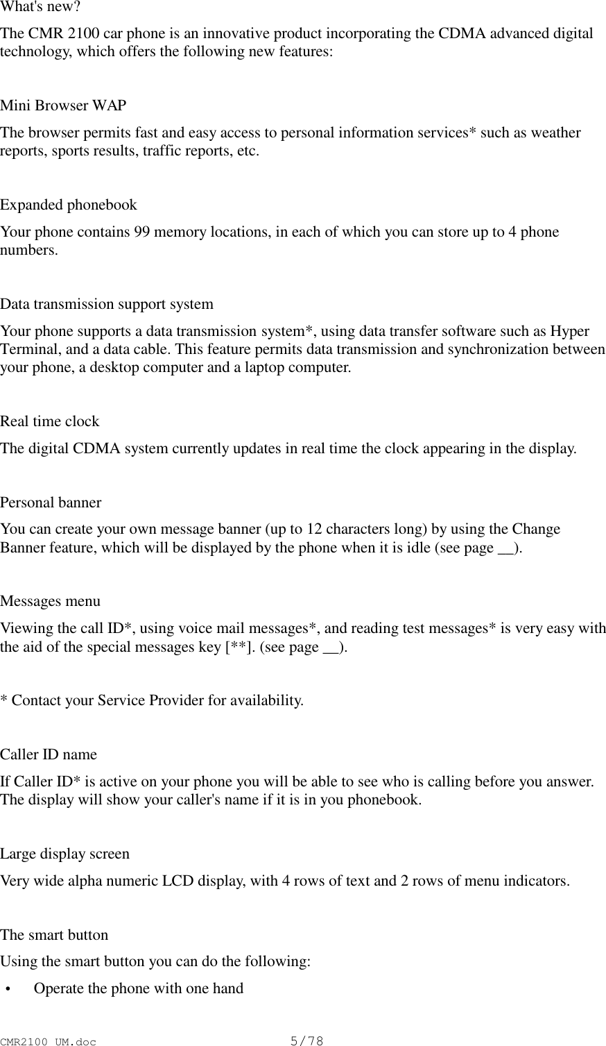 CMR2100 UM.doc5/78What&apos;s new?The CMR 2100 car phone is an innovative product incorporating the CDMA advanced digitaltechnology, which offers the following new features:Mini Browser WAPThe browser permits fast and easy access to personal information services* such as weatherreports, sports results, traffic reports, etc.Expanded phonebookYour phone contains 99 memory locations, in each of which you can store up to 4 phonenumbers.Data transmission support systemYour phone supports a data transmission system*, using data transfer software such as HyperTerminal, and a data cable. This feature permits data transmission and synchronization betweenyour phone, a desktop computer and a laptop computer.Real time clockThe digital CDMA system currently updates in real time the clock appearing in the display.Personal bannerYou can create your own message banner (up to 12 characters long) by using the ChangeBanner feature, which will be displayed by the phone when it is idle (see page __).Messages menuViewing the call ID*, using voice mail messages*, and reading test messages* is very easy withthe aid of the special messages key [**]. (see page __).* Contact your Service Provider for availability.Caller ID nameIf Caller ID* is active on your phone you will be able to see who is calling before you answer.The display will show your caller&apos;s name if it is in you phonebook.Large display screenVery wide alpha numeric LCD display, with 4 rows of text and 2 rows of menu indicators.The smart buttonUsing the smart button you can do the following: • Operate the phone with one hand