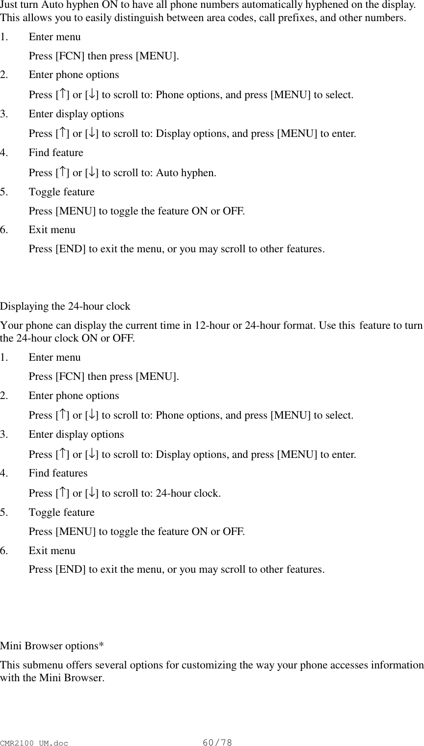 CMR2100 UM.doc60/78Just turn Auto hyphen ON to have all phone numbers automatically hyphened on the display.This allows you to easily distinguish between area codes, call prefixes, and other numbers.1. Enter menu Press [FCN] then press [MENU].2. Enter phone options Press [↑] or [↓] to scroll to: Phone options, and press [MENU] to select.3. Enter display options Press [↑] or [↓] to scroll to: Display options, and press [MENU] to enter.4. Find feature Press [↑] or [↓] to scroll to: Auto hyphen.5. Toggle feature Press [MENU] to toggle the feature ON or OFF.6. Exit menu Press [END] to exit the menu, or you may scroll to other features.Displaying the 24-hour clockYour phone can display the current time in 12-hour or 24-hour format. Use this feature to turnthe 24-hour clock ON or OFF.1. Enter menu Press [FCN] then press [MENU].2. Enter phone options Press [↑] or [↓] to scroll to: Phone options, and press [MENU] to select.3. Enter display options Press [↑] or [↓] to scroll to: Display options, and press [MENU] to enter.4. Find features Press [↑] or [↓] to scroll to: 24-hour clock.5. Toggle feature Press [MENU] to toggle the feature ON or OFF.6. Exit menu Press [END] to exit the menu, or you may scroll to other features.Mini Browser options*This submenu offers several options for customizing the way your phone accesses informationwith the Mini Browser.