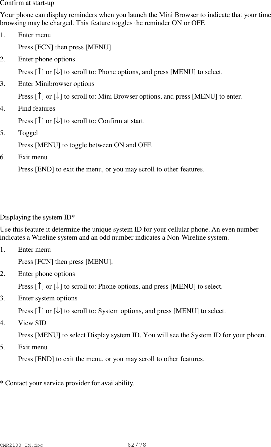 CMR2100 UM.doc62/78Confirm at start-upYour phone can display reminders when you launch the Mini Browser to indicate that your timebrowsing may be charged. This feature toggles the reminder ON or OFF.1. Enter menu Press [FCN] then press [MENU].2. Enter phone options Press [↑] or [↓] to scroll to: Phone options, and press [MENU] to select.3. Enter Minibrowser options Press [↑] or [↓] to scroll to: Mini Browser options, and press [MENU] to enter.4. Find features Press [↑] or [↓] to scroll to: Confirm at start.5. Toggel Press [MENU] to toggle between ON and OFF.6. Exit menu Press [END] to exit the menu, or you may scroll to other features.Displaying the system ID*Use this feature it determine the unique system ID for your cellular phone. An even numberindicates a Wireline system and an odd number indicates a Non-Wireline system.1. Enter menu Press [FCN] then press [MENU].2. Enter phone options Press [↑] or [↓] to scroll to: Phone options, and press [MENU] to select.3. Enter system options Press [↑] or [↓] to scroll to: System options, and press [MENU] to select.4. View SID Press [MENU] to select Display system ID. You will see the System ID for your phoen.5. Exit menu Press [END] to exit the menu, or you may scroll to other features.* Contact your service provider for availability.