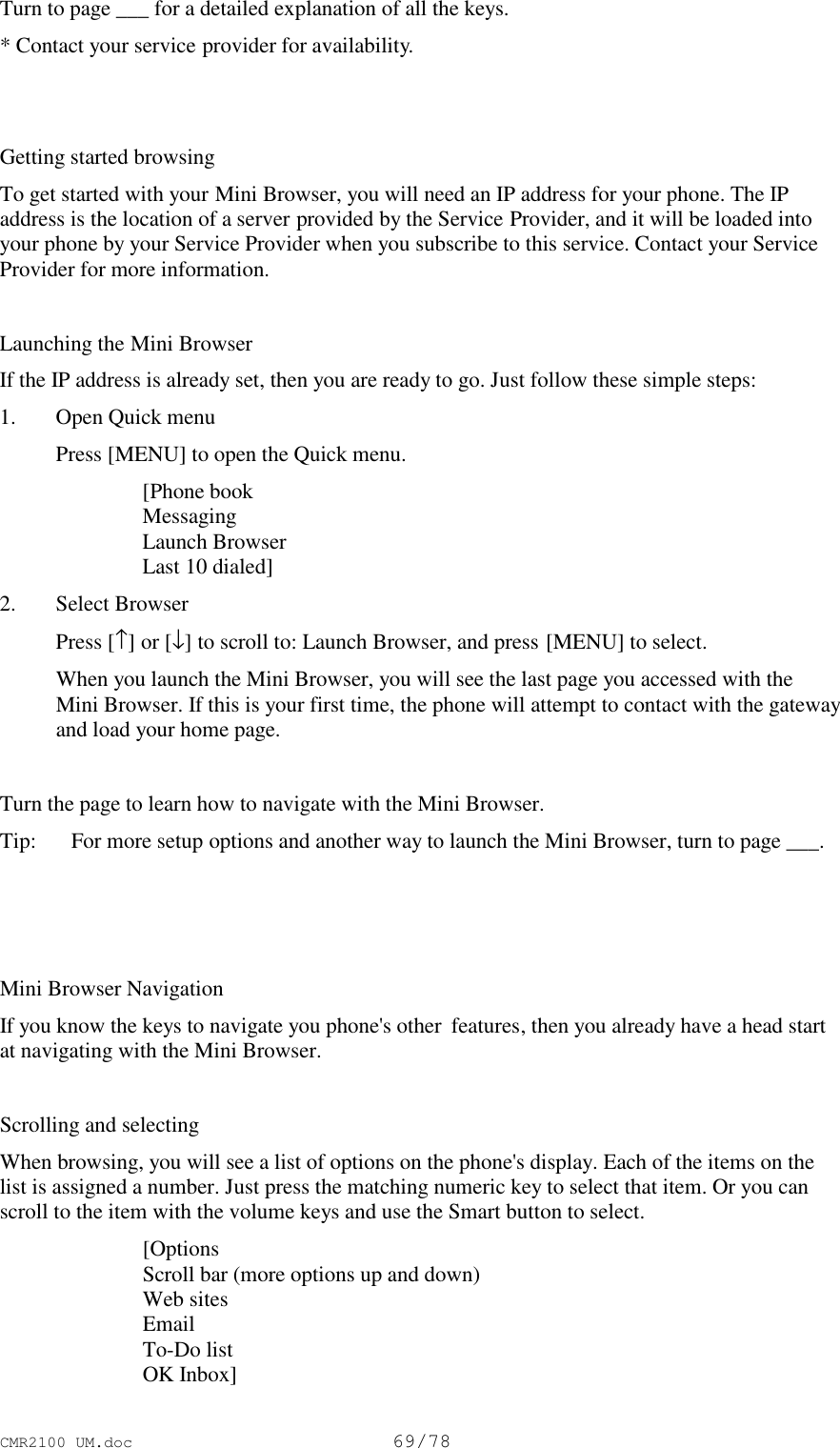 CMR2100 UM.doc69/78Turn to page ___ for a detailed explanation of all the keys.* Contact your service provider for availability.Getting started browsingTo get started with your Mini Browser, you will need an IP address for your phone. The IPaddress is the location of a server provided by the Service Provider, and it will be loaded intoyour phone by your Service Provider when you subscribe to this service. Contact your ServiceProvider for more information.Launching the Mini BrowserIf the IP address is already set, then you are ready to go. Just follow these simple steps:1. Open Quick menu Press [MENU] to open the Quick menu. [Phone book Messaging Launch Browser Last 10 dialed]2. Select Browser Press [↑] or [↓] to scroll to: Launch Browser, and press [MENU] to select. When you launch the Mini Browser, you will see the last page you accessed with theMini Browser. If this is your first time, the phone will attempt to contact with the gatewayand load your home page.Turn the page to learn how to navigate with the Mini Browser.Tip: For more setup options and another way to launch the Mini Browser, turn to page ___.Mini Browser NavigationIf you know the keys to navigate you phone&apos;s other  features, then you already have a head startat navigating with the Mini Browser.Scrolling and selectingWhen browsing, you will see a list of options on the phone&apos;s display. Each of the items on thelist is assigned a number. Just press the matching numeric key to select that item. Or you canscroll to the item with the volume keys and use the Smart button to select. [Options Scroll bar (more options up and down) Web sites Email To-Do list OK Inbox]