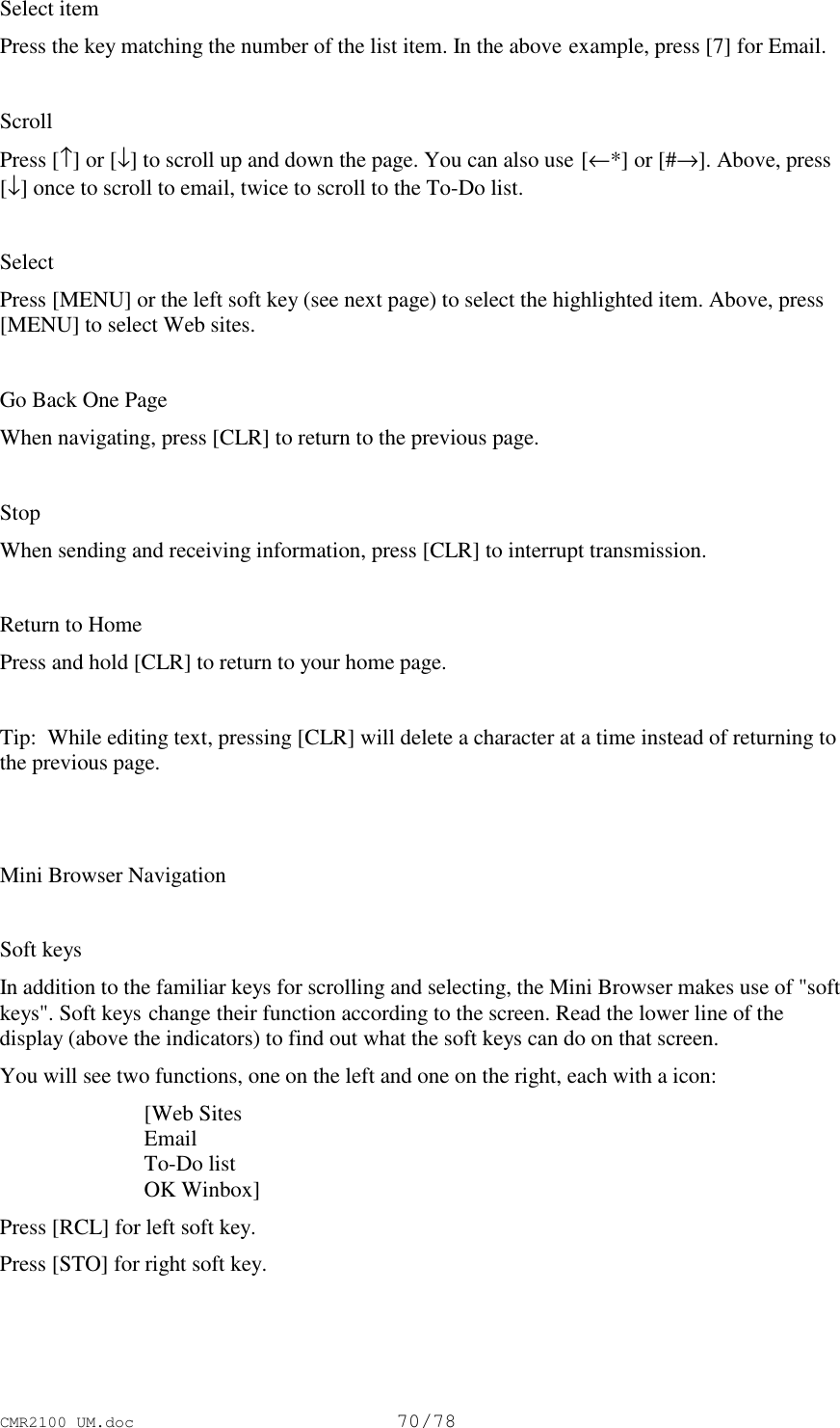 CMR2100 UM.doc70/78Select itemPress the key matching the number of the list item. In the above example, press [7] for Email.ScrollPress [↑] or [↓] to scroll up and down the page. You can also use [←*] or [#→]. Above, press[↓] once to scroll to email, twice to scroll to the To-Do list.SelectPress [MENU] or the left soft key (see next page) to select the highlighted item. Above, press[MENU] to select Web sites.Go Back One PageWhen navigating, press [CLR] to return to the previous page.StopWhen sending and receiving information, press [CLR] to interrupt transmission.Return to HomePress and hold [CLR] to return to your home page.Tip:  While editing text, pressing [CLR] will delete a character at a time instead of returning tothe previous page.Mini Browser NavigationSoft keysIn addition to the familiar keys for scrolling and selecting, the Mini Browser makes use of &quot;softkeys&quot;. Soft keys change their function according to the screen. Read the lower line of thedisplay (above the indicators) to find out what the soft keys can do on that screen.You will see two functions, one on the left and one on the right, each with a icon: [Web Sites Email To-Do list OK Winbox]Press [RCL] for left soft key.Press [STO] for right soft key.