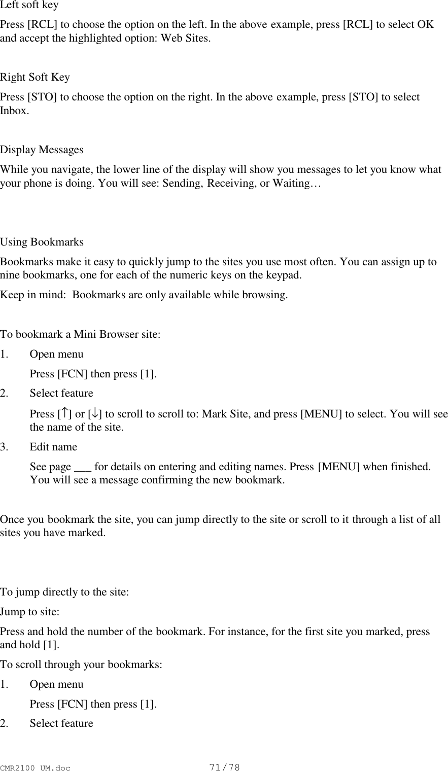 CMR2100 UM.doc71/78Left soft keyPress [RCL] to choose the option on the left. In the above example, press [RCL] to select OKand accept the highlighted option: Web Sites.Right Soft KeyPress [STO] to choose the option on the right. In the above example, press [STO] to selectInbox.Display MessagesWhile you navigate, the lower line of the display will show you messages to let you know whatyour phone is doing. You will see: Sending, Receiving, or Waiting…Using BookmarksBookmarks make it easy to quickly jump to the sites you use most often. You can assign up tonine bookmarks, one for each of the numeric keys on the keypad.Keep in mind:  Bookmarks are only available while browsing.To bookmark a Mini Browser site:1. Open menu Press [FCN] then press [1].2. Select feature Press [↑] or [↓] to scroll to scroll to: Mark Site, and press [MENU] to select. You will seethe name of the site.3. Edit name See page ___ for details on entering and editing names. Press [MENU] when finished.You will see a message confirming the new bookmark.Once you bookmark the site, you can jump directly to the site or scroll to it through a list of allsites you have marked.To jump directly to the site:Jump to site:Press and hold the number of the bookmark. For instance, for the first site you marked, pressand hold [1].To scroll through your bookmarks:1. Open menu Press [FCN] then press [1].2. Select feature