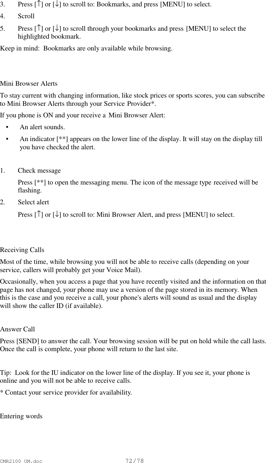 CMR2100 UM.doc72/783. Press [↑] or [↓] to scroll to: Bookmarks, and press [MENU] to select.4. Scroll5. Press [↑] or [↓] to scroll through your bookmarks and press [MENU] to select thehighlighted bookmark.Keep in mind:  Bookmarks are only available while browsing.Mini Browser AlertsTo stay current with changing information, like stock prices or sports scores, you can subscribeto Mini Browser Alerts through your Service Provider*.If you phone is ON and your receive a  Mini Browser Alert: • An alert sounds. • An indicator [**] appears on the lower line of the display. It will stay on the display tillyou have checked the alert.1. Check message Press [**] to open the messaging menu. The icon of the message type received will beflashing.2. Select alert Press [↑] or [↓] to scroll to: Mini Browser Alert, and press [MENU] to select.Receiving CallsMost of the time, while browsing you will not be able to receive calls (depending on yourservice, callers will probably get your Voice Mail).Occasionally, when you access a page that you have recently visited and the information on thatpage has not changed, your phone may use a version of the page stored in its memory. Whenthis is the case and you receive a call, your phone&apos;s alerts will sound as usual and the displaywill show the caller ID (if available).Answer CallPress [SEND] to answer the call. Your browsing session will be put on hold while the call lasts.Once the call is complete, your phone will return to the last site.Tip:  Look for the IU indicator on the lower line of the display. If you see it, your phone isonline and you will not be able to receive calls.* Contact your service provider for availability.Entering words